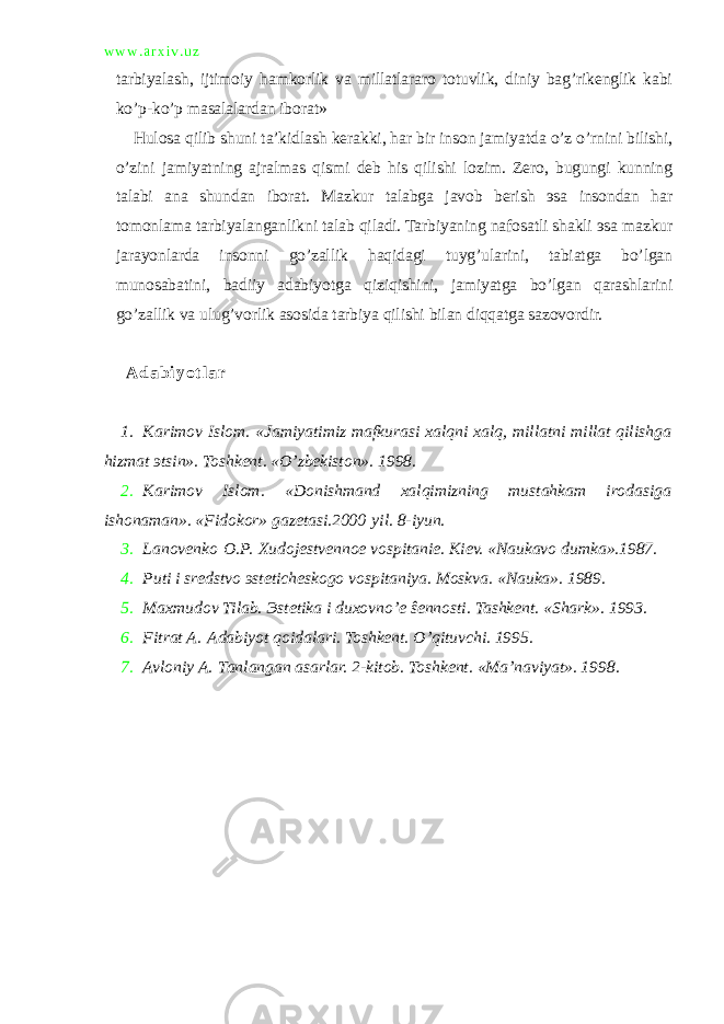 w w w . a r x i v . u z tarbiyalash, ijtimoiy hamkorlik va millatlararo totuvlik, diniy bag’rikenglik kabi ko’p-ko’p masalalardan iborat» Hulosa qilib shuni ta’kidlash kerakki, har bir inson jamiyatda o’z o’rnini bilishi, o’zini jamiyatning ajralmas qismi deb his qilishi lozim. Zero, bugungi kunning talabi ana shundan iborat. Mazkur talabga javob berish эsa insondan har tomonlama tarbiyalanganlikni talab qiladi. Tarbiyaning nafosatli shakli эsa mazkur jarayonlarda insonni go’zallik haqidagi tuyg’ularini, tabiatga bo’lgan munosabatini, badiiy adabiyotga qiziqishini, jamiyatga bo’lgan qarashlarini go’zallik va ulug’vorlik asosida tarbiya qilishi bilan diqqatga sazovordir. A d a b i y o t l a r 1. Karimov Islom. «Jamiyatimiz mafkurasi xalqni xalq, millatni millat qilishga hizmat эtsin». Toshkent. «O’zbekiston». 1998. 2. Karimov Islom. «Donishmand xalqimizning mustahkam irodasiga ishonaman». «Fidokor» gazetasi.2000   yil. 8-iyun. 3. Lanovenko   O.P.   Xudojestvennoe vospitanie. Kiev. «Naukavo dumka».1987. 4. Puti i sredstvo эsteticheskogo vospitaniya. Moskva. «Nauka». 1989. 5. Maxmudov Tilab. Эstetika i duxovno’e ŝennosti. Tashkent. «Shark». 1993. 6. Fitrat A.   Adabiyot qoidalari. Toshkent. O’qituvchi. 1995. 7. Avloniy A.   Tanlangan asarlar. 2-kitob. Toshkent. «Ma’naviyat». 1998. 