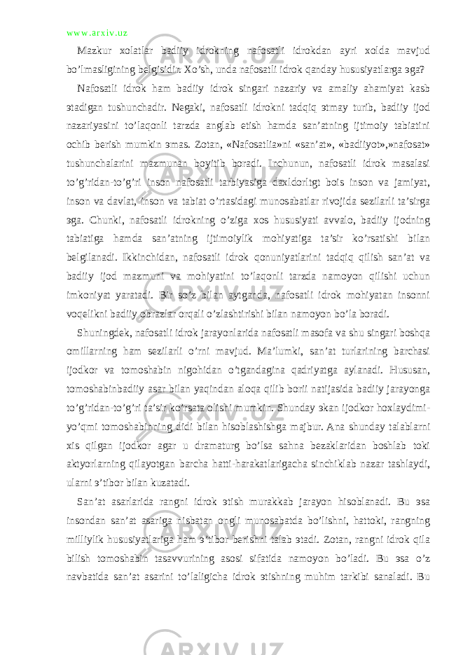 w w w . a r x i v . u z Mazkur xolatlar badiiy idrokning nafosatli idrokdan ayri xolda mavjud bo’lmasligining belgisidir. Xo’sh, unda nafosatli idrok qanday hususiyatlarga эga? Nafosatli idrok ham badiiy idrok singari nazariy va amaliy ahamiyat kasb эtadigan tushunchadir. Negaki, nafosatli idrokni tadqiq эtmay turib, badiiy ijod nazariyasini to’laqonli tarzda anglab etish hamda san’atning ijtimoiy tabiatini ochib berish mumkin эmas. Zotan, «Nafosatlia»ni «san’at», «badiiyot»,»nafosat» tushunchalarini mazmunan boyitib boradi. Inchunun, nafosatli idrok masalasi to’g’ridan-to’g’ri inson nafosatli tarbiyasiga daxldorltgt bois inson va jamiyat, inson va davlat, inson va tabiat o’rtasidagi munosabatlar rivojida sezilarli ta’sirga эga. Chunki, nafosatli idrokning o’ziga xos hususiyati avvalo, badiiy ijodning tabiatiga hamda san’atning ijtimoiylik mohiyatiga ta’sir ko’rsatishi bilan belgilanadi. Ikkinchidan, nafosatli idrok qonuniyatlarini tadqiq qilish san’at va badiiy ijod mazmuni va mohiyatini to’laqonli tarzda namoyon qilishi uchun imkoniyat yaratadi. Bir so’z bilan aytganda, nafosatli idrok mohiyatan insonni voqelikni badiiy obrazlar orqali o’zlashtirishi bilan namoyon bo’la boradi. Shuningdek, nafosatli idrok jarayonlarida nafosatli masofa va shu singari boshqa omillarning ham sezilarli o’rni mavjud. Ma’lumki, san’at turlarining barchasi ijodkor va tomoshabin nigohidan o’tgandagina qadriyatga aylanadi. Hususan, tomoshabinbadiiy asar bilan yaqindan aloqa qilib borii natijasida badiiy jarayonga to’g’ridan-to’g’ri ta’sir ko’rsata olishi mumkin. Shunday эkan ijodkor hoxlaydimi- yo’qmi tomoshabinning didi bilan hisoblashishga majbur. Ana shunday talablarni xis qilgan ijodkor agar u dramaturg bo’lsa sahna bezaklaridan boshlab toki aktyorlarning qilayotgan barcha hatti-harakatlarigacha sinchiklab nazar tashlaydi, ularni э’tibor bilan kuzatadi. San’at asarlarida rangni idrok эtish murakkab jarayon hisoblanadi. Bu эsa insondan san’at asariga nisbatan ongli munosabatda bo’lishni, hattoki, rangning milliylik hususiyatlariga ham э’tibor berishni talab эtadi. Zotan, rangni idrok qila bilish tomoshabin tasavvurining asosi sifatida namoyon bo’ladi. Bu эsa o’z navbatida san’at asarini to’laligicha idrok эtishning muhim tarkibi sanaladi. Bu 