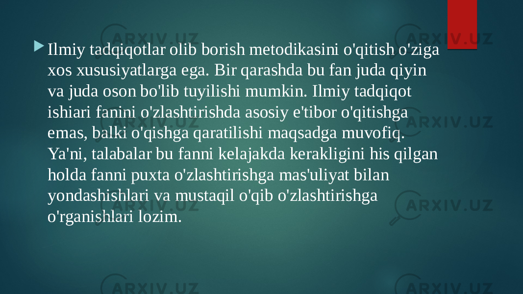  Ilmiy tadqiqotlar olib borish metodikasini o&#39;qitish o&#39;ziga xos xususiyatlarga ega. Bir qarashda bu fan juda qiyin va juda oson bo&#39;lib tuyilishi mumkin. Ilmiy tadqiqot ishiari fanini o&#39;zlashtirishda asosiy e&#39;tibor o&#39;qitishga emas, balki o&#39;qishga qaratilishi maqsadga muvofiq. Ya&#39;ni, talabalar bu fanni kelajakda kerakligini his qilgan holda fanni puxta o&#39;zlashtirishga mas&#39;uliyat bilan yondashishlari va mustaqil o&#39;qib o&#39;zlashtirishga o&#39;rganishlari lozim. 