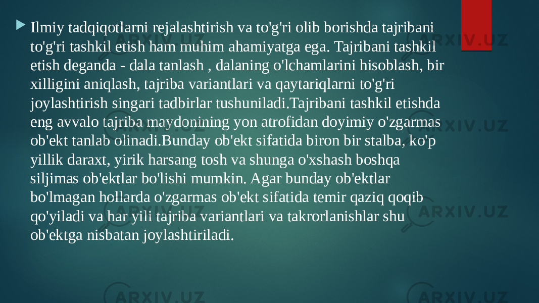  Ilmiy tadqiqotlarni rejalashtirish va to&#39;g&#39;ri olib borishda tajribani to&#39;g&#39;ri tashkil etish ham muhim ahamiyatga ega. Tajribani tashkil etish deganda - dala tanlash , dalaning o&#39;lchamlarini hisoblash, bir xilligini aniqlash, tajriba variantlari va qaytariqlarni to&#39;g&#39;ri joylashtirish singari tadbirlar tushuniladi.Tajribani tashkil etishda eng avvalo tajriba maydonining yon atrofidan doyimiy o&#39;zgarmas ob&#39;ekt tanlab olinadi.Bunday ob&#39;ekt sifatida biron bir stalba, ko&#39;p yillik daraxt, yirik harsang tosh va shunga o&#39;xshash boshqa siljimas ob&#39;ektlar bo&#39;lishi mumkin. Agar bunday ob&#39;ektlar bo&#39;lmagan hollarda o&#39;zgarmas ob&#39;ekt sifatida temir qaziq qoqib qo&#39;yiladi va har yili tajriba variantlari va takrorlanishlar shu ob&#39;ektga nisbatan joylashtiriladi. 