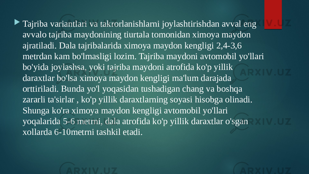  Tajriba variantlari va takrorlanishlarni joylashtirishdan avval eng avvalo tajriba maydonining tiurtala tomonidan ximoya maydon ajratiladi. Dala tajribalarida ximoya maydon kengligi 2,4-3,6 metrdan kam bo&#39;lmasligi lozim. Tajriba maydoni avtomobil yo&#39;llari bo&#39;yida joylashsa, yoki tajriba maydoni atrofida ko&#39;p yillik daraxtlar bo&#39;lsa ximoya maydon kengligi ma&#39;lum darajada orttiriladi. Bunda yo&#39;l yoqasidan tushadigan chang va boshqa zararli ta&#39;sirlar , ko&#39;p yillik daraxtlarning soyasi hisobga olinadi. Shunga ko&#39;ra ximoya maydon kengligi avtomobil yo&#39;llari yoqalarida 5-6 metrni, dala atrofida ko&#39;p yillik daraxtlar o&#39;sgan xollarda 6-10metrni tashkil etadi. 