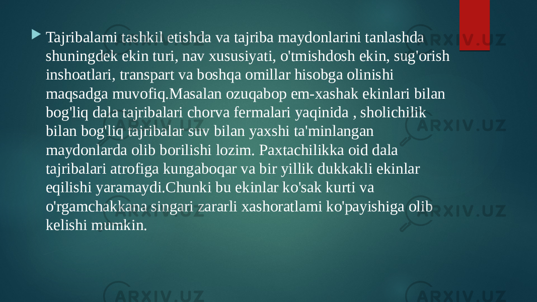  Tajribalami tashkil etishda va tajriba maydonlarini tanlashda shuningdek ekin turi, nav xususiyati, o&#39;tmishdosh ekin, sug&#39;orish inshoatlari, transpart va boshqa omillar hisobga olinishi maqsadga muvofiq.Masalan ozuqabop em-xashak ekinlari bilan bog&#39;liq dala tajribalari chorva fermalari yaqinida , sholichilik bilan bog&#39;liq tajribalar suv bilan yaxshi ta&#39;minlangan maydonlarda olib borilishi lozim. Paxtachilikka oid dala tajribalari atrofiga kungaboqar va bir yillik dukkakli ekinlar eqilishi yaramaydi.Chunki bu ekinlar ko&#39;sak kurti va o&#39;rgamchakkana singari zararli xashoratlami ko&#39;payishiga olib kelishi mumkin. 