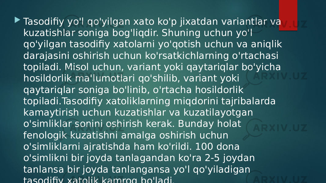  Tasodifiy yo&#39;l qo&#39;yilgan xato ko&#39;p jixatdan variantlar va kuzatishlar soniga bog&#39;liqdir. Shuning uchun yo&#39;l qo&#39;yilgan tasodifiy xatolarni yo&#39;qotish uchun va aniqlik darajasini oshirish uchun ko&#39;rsatkichlarning o&#39;rtachasi topiladi. Misol uchun, variant yoki qaytariqlar bo&#39;yicha hosildorlik ma&#39;lumotlari qo&#39;shilib, variant yoki qaytariqlar soniga bo&#39;linib, o&#39;rtacha hosildorlik topiladi.Tasodifiy xatoliklarning miqdorini tajribalarda kamaytirish uchun kuzatishlar va kuzatilayotgan o&#39;simliklar sonini oshirish kerak. Bunday holat fenologik kuzatishni amalga oshirish uchun o&#39;simliklarni ajratishda ham ko&#39;rildi. 100 dona o&#39;simlikni bir joyda tanlagandan ko&#39;ra 2-5 joydan tanlansa bir joyda tanlangansa yo&#39;l qo&#39;yiladigan tasodifiy xatolik kamroq bo&#39;ladi. 