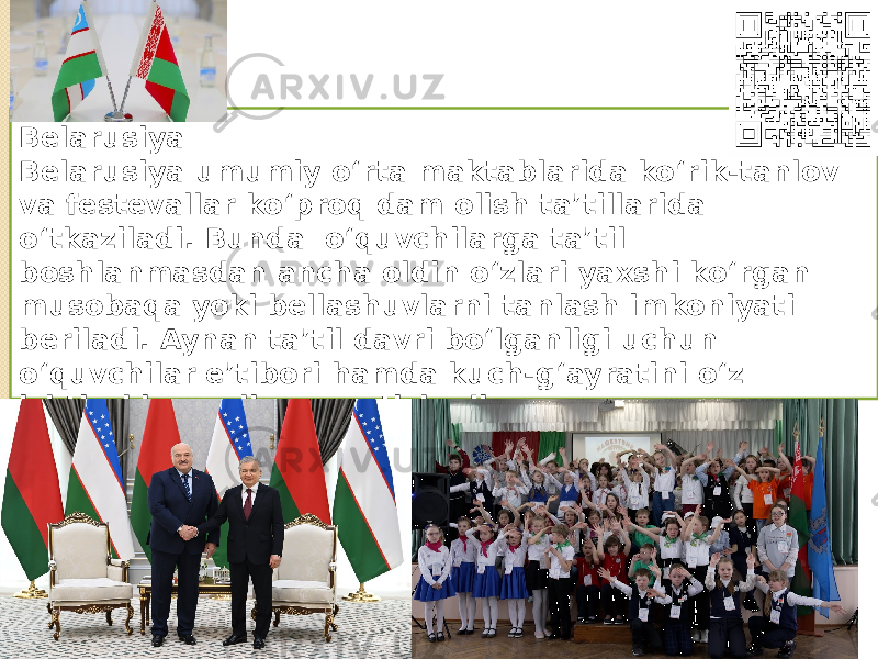 Belarusiya Belarusiya umumiy o‘rta maktablarida ko‘rik-tanlov va festevallar ko‘proq dam olish ta’tillarida o‘tkaziladi. Bunda o‘quvchilarga ta’til boshlanmasdan ancha oldin o‘zlari yaxshi ko‘rgan musobaqa yoki bellashuvlarni tanlash imkoniyati beriladi. Aynan ta’til davri bo‘lganligi uchun o‘quvchilar e’tibori hamda kuch-g‘ayratini o‘z ishtiroki va roliga qaratishadi. (M.F. Egorova nomidagi 121-umumta’lim maktabida maktab misolida) 