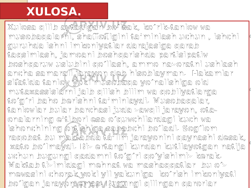 XULOSA. Xulosa qilib aytadigan boʻlsak, ko‘rik-tanlov va musobaqalarni, shaffofligini ta’minlash uchun , ishchi guruhda ishni imkoniyatlar darajasiga qarab taqsimlash, jamoani boshqarishda partisipativ boshqaruv uslubini qo‘llash, ammo nazoratni ushlash ancha samarali jarayon deb hisoblayman. Hakamlar sifatida tanlov yoki musobaqa yo‘nalishiga oid mutaxassislarni jalb qilish bilim va qobilyatlarga to‘g‘ri baho berishni ta’minlaydi. Musobaqalar, tanlovlar bular barchasi juda zavqli jarayon, ota- onalarning e’tibori esa o‘quvchilardagi kuch va ishonchining ortishiga sababchi bo‘ladi. Sog‘lom raqobat bu maktabda ta’lim jarayonini qaynashi desak, xato bo‘lmaydi. Biz ertangi kundan kutilayotgan natija uchun bugungi qadamni to‘g‘ri qo‘yishimiz kerak. Maktab tizimidagi mehnat va mashaqqatlar bu o‘z mevasini chorak yoki yil yakuniga ko‘rish imkoniyati bo‘lgan jarayon emas. Bugungi qilingan qarorlar ertangi faoliyatga ta’sir qilishi va qanday oqibatlarga olib kelishini anglash zamonaviy rahbarning mas’uliyatidir. 