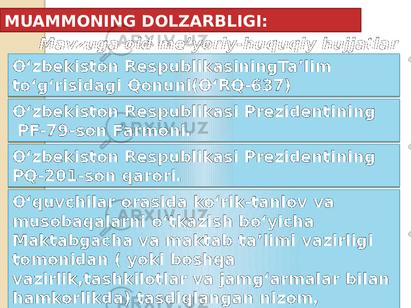 MUAMMONING DOLZARBLIGI: Mavzuga oid me’yoriy-huquqiy hujjatlar O‘zbekiston Respublikasi Prezidentining PF-79-son Farmoni.O‘zbekiston RespublikasiningTa’lim to‘g‘risidagi Qonuni(O‘RQ-637) O‘zbekiston Respublikasi Prezidentining PQ-201-son qarori. O‘quvchilar orasida ko‘rik-tanlov va musobaqalarni o‘tkazish bo‘yicha Maktabgacha va maktab ta’limi vazirligi tomonidan ( yoki boshqa vazirlik,tashkilotlar va jamg‘armalar bilan hamkorlikda) tasdiqlangan nizom, yo‘riqnoma va jadvallar. 2409 07 2E2F 2409 0408 2409 2E 2409 0F 0102 0408 13 15 1A 