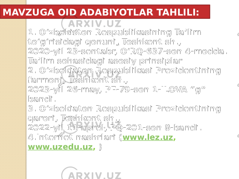 1. O‘zbekiston Respublikasining Ta’lim to‘g‘risidagi qonuni , Toshkent sh., 2020-yil 23-sentabr, O‘RQ-637-son 4-modda. Ta’lim sohasidagi asosiy prinsiplar 2. O‘zbekiaton Respublikasi Prezidentining farmoni, Toshkent sh., 2023-yil 26-may, PF-79-son 1-ILOVA “g” bandi. 3. O‘zbekiaton Respublikasi Prezidentining qarori, Toshkent sh., 2022-yil 11-aprel, PQ-201-son 8-bandi. 4.Internet nashrlari ( www.lez.uz , www.uzedu.uz , )MAVZUGA OID ADABIYOTLAR TAHLILI: 