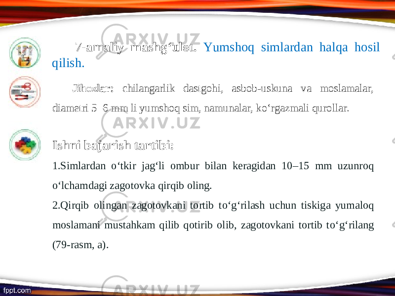 7-amaliy mashg‘ulot. Yumshoq simlardan halqa hosil qilish. Jihozlar: chilangarlik dastgohi, asbob-uskuna va moslamalar, diametri 5–6 mm li yumshoq sim, namunalar, ko‘rgazmali qurollar. Ishni bajarish tartibi: 1. Simlardan о‘ tkir jag‘li ombur bilan keragidan 10–15 mm uzunroq о‘ lchamdagi zagotovka qirqib oling. 2. Qirqib olingan zagotovkani tortib t о‘ g‘rilash uchun tiskiga yumaloq moslamani mustahkam qilib qotirib olib, zagotovkani tortib t о‘ g‘rilang (79-rasm, a). 