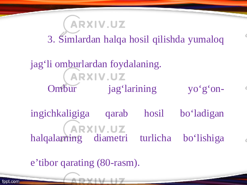 3. Simlardan halqa hosil qilishda yumaloq jag‘li omburlardan foydalaning. Ombur jag‘larining y о‘ g‘on- ingichkaligiga qarab hosil b о‘ ladigan halqalarning diametri turlicha b о‘ lishiga e’tibor qarating (80-rasm). 