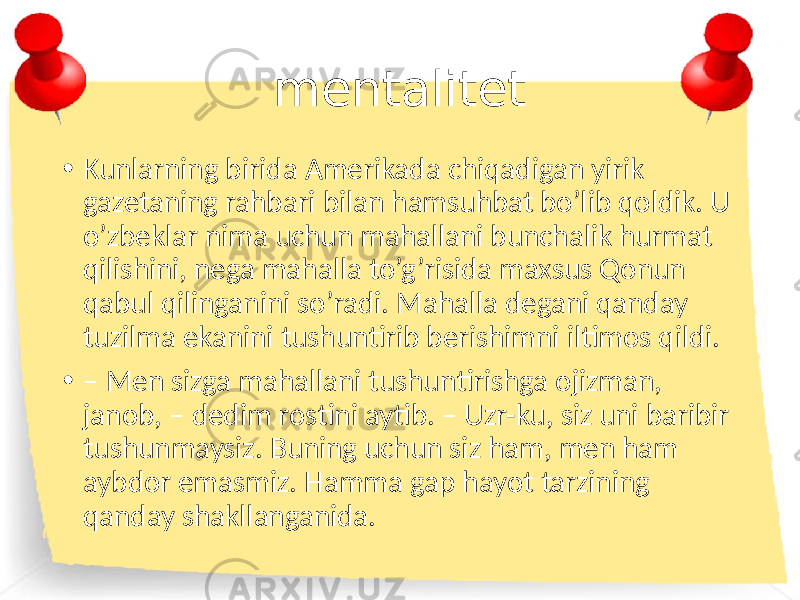 mentalitet • Kunlarning birida Amerikada chiqadigan yirik gazetaning rahbari bilan hamsuhbat bo’lib qoldik. U o’zbeklar nima uchun mahallani bunchalik hurmat qilishini, nega mahalla to’g’risida maxsus Qonun qabul qilinganini so’radi. Mahalla degani qanday tuzilma ekanini tushuntirib berishimni iltimos qildi. • – Men sizga mahallani tushuntirishga ojizman, janob, – dedim rostini aytib. – Uzr-ku, siz uni baribir tushunmaysiz. Buning uchun siz ham, men ham aybdor emasmiz. Hamma gap hayot tarzining qanday shakllanganida. 