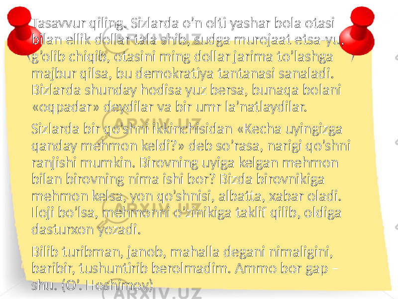 Tasavvur qiling. Sizlarda o’n olti yashar bola otasi bilan ellik dollar tala shib, sudga murojaat etsa-yu, g’olib chiqib, otasini ming dollar jarima to’lashga majbur qilsa, bu demokratiya tantanasi sanaladi. Bizlarda shunday hodisa yuz bersa, bunaqa bolani «oqpadar» deydilar va bir umr la’natlaydilar. Sizlarda bir qo’shni ikkinchisidan «Kecha uyingizga qanday mehmon keldi?» deb so’rasa, narigi qo’shni ranjishi mumkin. Birovning uyiga kelgan mehmon bilan birovning nima ishi bor? Bizda birovnikiga mehmon kelsa, yon qo’shnisi, albatta, xabar oladi. Iloji bo’lsa, mehmonni o’zinikiga taklif qilib, oldiga dasturxon yozadi. Bilib turibman, janob, mahalla degani nimaligini, baribir, tushuntirib berolmadim. Ammo bor gap – shu. (O’. Hoshimov) 