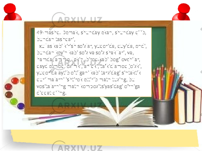 49-mashq. Demak, shunday ekan, shunday qilib, bundan tashqari, xullas kabi kirish so’zlar, yuqorida, quyida, endi, bundan keyin kabi so’z va so’z shakllari, va, hamda, ammo, lekin, biroq kabi bog’lovchilar, qayd etmoq lozimki, aniqki, ta’kidlamoq joizki, yuqorida aytib o’tilgani kabi tarzidagi sintaktik qurilmalarni ishtirok ettirib matn tuzing, bu vositalarning matn kompozitsiyasidagi o’rniga diqqat qiling. 