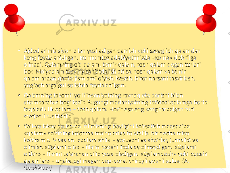 • Ajdodlarimiz siyoh bilan yoziladigan qamish yoki savag’ich qalamdan keng foydalanishgan. Bu mumtoz adabiyotimizda «xoma» deb tilga olinadi. Qalamning o’q qalam, temir qalam, tosh qalam degan turlari bor. Mo’yqalam tasviriy san’atda ishlatilsa, tosh qalam va temir qalamlardan qattiq jismlarni o’yish, kesish, biror narsani tasvirlash, yog’ochlarga gul solishda foydalanilgan. • Qalamning takomil yo’li insoniyatning ravnaq eta borishi bilan chambarchas bog’liqdir. Bugungi madaniyatning ibtidosi qalamga borib taqaladi. Ilk qalam – tosh qalam. Hozir esa eng keng tarqalgan turi sterjenli ruchkadir. • Yo’l-yo’lakay bo’lsa-da, tilimizning boyligini ko’rsatish maqsadida «qalam» so’zining ko’chma ma’nolariga to’xtalib, bir necha misol keltiramiz. Masalan, «qalam ahli» – yozuvchi va shoirlar, jurnalist va olimlar. «Qalami ojiz» – fikrini yaxshi ifodalay olmaydigan. «Qalami o’tkir» – fikrini ta’sirchan qilib yoza oladigan. «Qalamqosh» yoki «qoshi qalamlar» – uncha egilmagan qop-qora, chiroyli qoshli suluv. (A. Ibrohimov) 