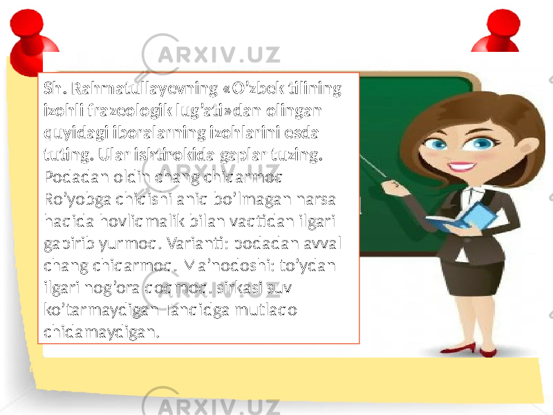 Sh. Rahmatullayevning «O’zbek tilining izohli frazeologik lug’ati»dan olingan quyidagi iboralarning izohlarini esda tuting. Ular ishtirokida gaplar tuzing. Podadan oldin chang chiqarmoq Ro’yobga chiqishi aniq bo’lmagan narsa haqida hovliqmalik bilan vaqtidan ilgari gapirib yurmoq. Varianti: podadan avval chang chiqarmoq. Ma’nodoshi: to’ydan ilgari nog’ora qoqmoq. sirkasi suv ko’tarmaydigan Tanqidga mutlaqo chidamaydigan. 