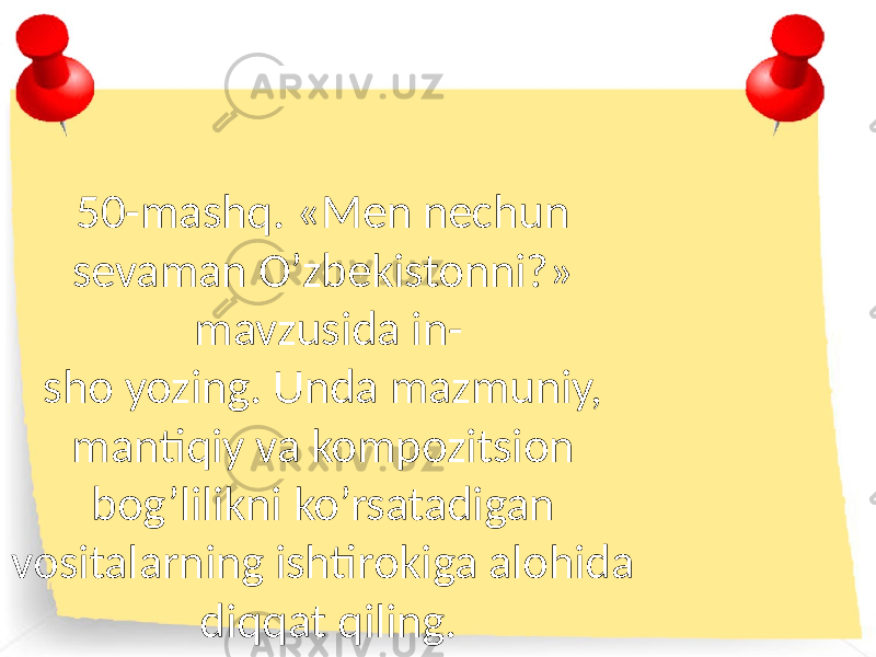 50-mashq. «Men nechun sevaman O’zbekistonni?» mavzusida in- sho yozing. Unda mazmuniy, mantiqiy va kompozitsion bog’lilikni ko’rsatadigan vositalarning ishtirokiga alohida diqqat qiling. 