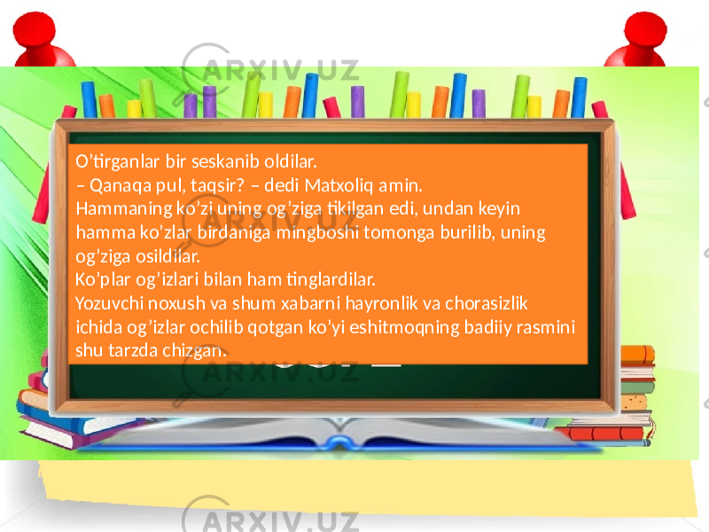 O’tirganlar bir seskanib oldilar. – Qanaqa pul, taqsir? – dedi Matxoliq amin. Hammaning ko’zi uning og’ziga tikilgan edi, undan keyin hamma ko’zlar birdaniga mingboshi tomonga burilib, uning og’ziga osildilar. Ko’plar og’izlari bilan ham tinglardilar. Yozuvchi noxush va shum xabarni hayronlik va chorasizlik ichida og’izlar ochilib qotgan ko’yi eshitmoqning badiiy rasmini shu tarzda chizgan. 