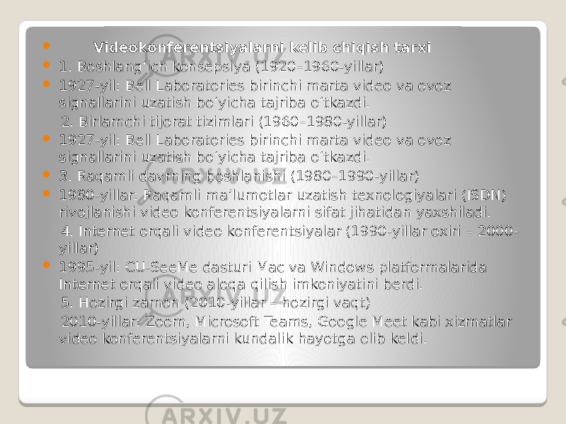  Videokonferentsiyalarni kelib chiqish tarxi  1. Boshlang‘ich konsepsiya (1920–1960-yillar)  1927-yil: Bell Laboratories birinchi marta video va ovoz signallarini uzatish bo‘yicha tajriba o‘tkazdi. 2. Birlamchi tijorat tizimlari (1960–1980-yillar)  1927-yil: Bell Laboratories birinchi marta video va ovoz signallarini uzatish bo‘yicha tajriba o‘tkazdi.  3. Raqamli davrning boshlanishi (1980–1990-yillar)  1980-yillar: Raqamli ma’lumotlar uzatish texnologiyalari (ISDN) rivojlanishi video konferentsiyalarni sifat jihatidan yaxshiladi. 4. Internet orqali video konferentsiyalar (1990-yillar oxiri – 2000- yillar)  1995-yil: CU-SeeMe dasturi Mac va Windows platformalarida Internet orqali video aloqa qilish imkoniyatini berdi. 5. Hozirgi zamon (2010-yillar – hozirgi vaqt) 2010-yillar: Zoom, Microsoft Teams, Google Meet kabi xizmatlar video konferentsiyalarni kundalik hayotga olib keldi. 