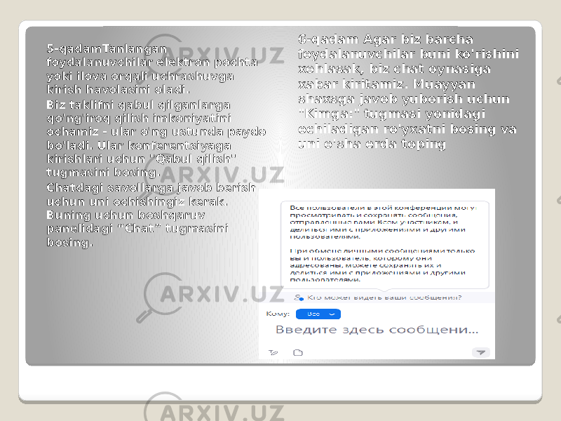 5-qadamTanlangan foydalanuvchilar elektron pochta yoki ilova orqali uchrashuvga kirish havolasini oladi. Biz taklifni qabul qilganlarga qo&#39;ng&#39;iroq qilish imkoniyatini ochamiz - ular o&#39;ng ustunda paydo bo&#39;ladi. Ular konferentsiyaga kirishlari uchun &#34;Qabul qilish&#34; tugmasini bosing. Chatdagi savollarga javob berish uchun uni ochishingiz kerak. Buning uchun boshqaruv panelidagi “Chat” tugmasini bosing. 6-qadam Agar biz barcha foydalanuvchilar buni ko&#39;rishini xohlasak, biz chat oynasiga xabar kiritamiz. Muayyan shaxsga javob yuborish uchun &#34;Kimga:&#34; tugmasi yonidagi ochiladigan ro&#39;yxatni bosing va uni o&#39;sha erda toping 