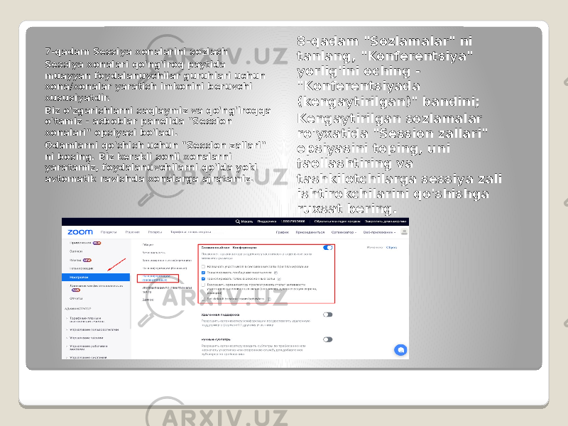 7-qadam Sessiya xonalarini sozlash Sessiya xonalari qo&#39;ng&#39;iroq paytida muayyan foydalanuvchilar guruhlari uchun xona/xonalar yaratish imkonini beruvchi xususiyatdir. Biz o&#39;zgarishlarni saqlaymiz va qo&#39;ng&#39;iroqqa o&#39;tamiz - asboblar panelida &#34;Session xonalari&#34; opsiyasi bo&#39;ladi. Odamlarni qo&#39;shish uchun &#34;Session zallari&#34; ni bosing. Biz kerakli sonli xonalarni yaratamiz, foydalanuvchilarni qo&#39;lda yoki avtomatik ravishda xonalarga ajratamiz. 8-qadam &#34;Sozlamalar&#34; ni tanlang, &#34;Konferentsiya&#34; yorlig&#39;ini oching - &#34;Konferentsiyada (kengaytirilgan)&#34; bandini; Kengaytirilgan sozlamalar ro&#39;yxatida &#34;Session zallari&#34; opsiyasini toping, uni faollashtiring va tashkilotchilarga sessiya zali ishtirokchilarini qo&#39;shishga ruxsat bering. 