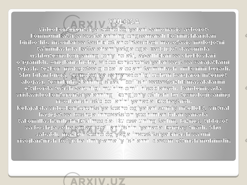 XULOSA Videokonferentsiya texnologiyalari zamonaviy axborot- kommunikatsiya vositalarining engsamarali ko‘rinishlaridan biribo‘lib, insonlar va tashkilotlar o‘rtasidagi masofaviy muloqotni ta’minlashda katta ahamiyatga ega. Tadqiqot davomida ushbutexnologiyaning joriy holati, afzalliklari va cheklovlari o‘rganildi. Aniqlanishicha, videokonferentsiyalar vaqt va xarajatlarni tejash, tezkor muloqotva global aloqani ta’minlash imkonini beradi. Shu bilan birga, texnologiya samaradorligi uchun barqaror internet aloqasi, texnikjihozlarning sifatli bo‘lishi vaxavfsizlik masalalarini e’tiborda tutish zarurligi muhim omil hisoblanadi. Pandemiyada vridavideokonferentsiyalarning kengjoriy etilishi bu texnologiyaning rivojlanish istiqbollarini yanada kuchaytirdi. Kelajakda videokonferentsiya texnologiyalari sun’iy intellekt, virtual haqiqat va boshqa innovatsion yechimlar bilan yanada takomillashtirilishi kutilmoqda. Bu esa uning ta’lim, biznes, tibbiyot va boshqa sohalardagi qo‘llanilishin iyanada kengay tiradi. Shu sababli, mazkur texnologiyaga investitsiyakiritish va uni rivojlantirish bo‘yicha ilmiy-amaliy ishlarni davom ettirish muhimdir. 