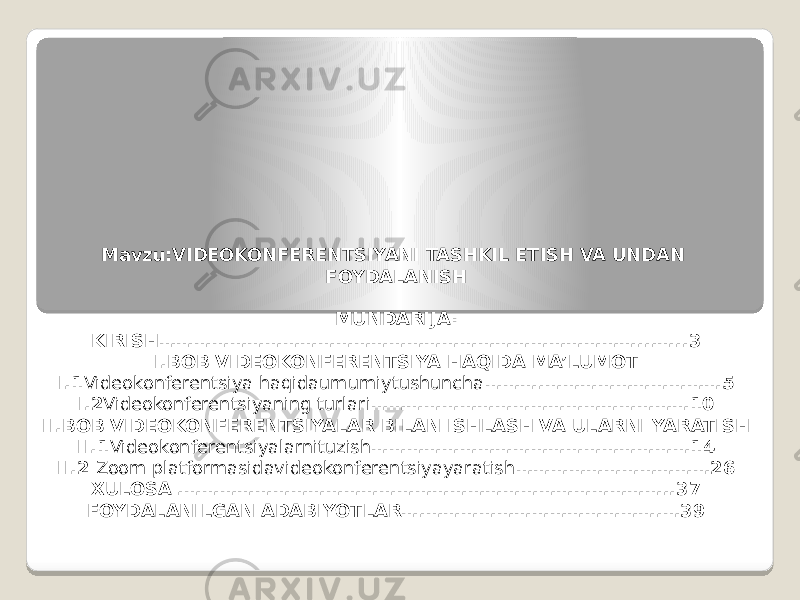 Mavzu:VIDEOKONFERENTSIYANI TASHKIL ETISH VA UNDAN FOYDALANISH   MUNDARIJA: KIRISH………………………………………………………………………...…..3 I.BOB VIDEOKONFERENTSIYA HAQIDA MA’LUMOT I.1 Videokonferentsiya haqidaumumiytushuncha ……….…………………………5 I.2 Videokonferentsiyaning turlari ………………………………………………10 II.BOB VIDEOKONFERENTSIYALAR BILAN ISHLASH VA ULARNI YARATISH II.1 Videokonferentsiyalarnituzish ………………………………………………14 II.2 Zoom platformasidavideokonferentsiyayaratish ……………………………26 XULOSA .………………………………………………………………………..37 FOYDALANILGAN ADABIYOTLAR….………………………………….…39 