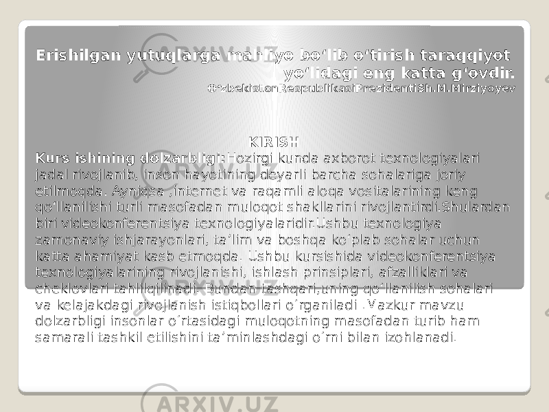   Erishilgan yutuqlarga mahliyo bo‘lib o‘tirish taraqqiyot yo‘lidagi eng katta g‘ovdir. O‘zbekistonRespublikasiPrezidentiSh.M.Mirziyoyev KIRISH Kurs ishining dolzarbligi: Hozirgi kunda axborot texnologiyalari jadal rivojlanib, inson hayotining deyarli barcha sohalariga joriy etilmoqda. Ayniqsa ,internet va raqamli aloqa vositalarining keng qo‘llanilishi turli masofadan muloqot shakllarini rivojlantirdi.Shulardan biri videokonferentsiya texnologiyalaridir.Ushbu texnologiya zamonaviy ishjarayonlari, ta’lim va boshqa ko‘plab sohalar uchun katta ahamiyat kasb etmoqda. Ushbu kursishida videokonferentsiya texnologiyalarining rivojlanishi, ishlash prinsiplari, afzalliklari va cheklovlari tahlilqilinadi. Bundan tashqari,uning qo‘llanilish sohalari va kelajakdagi rivojlanish istiqbollari o‘rganiladi .Mazkur mavzu dolzarbligi insonlar o‘rtasidagi muloqotning masofadan turib ham samarali tashkil etilishini ta’minlashdagi o‘rni bilan izohlanadi. 