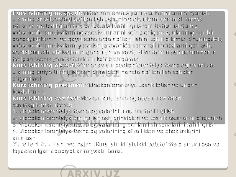 Kurs ishining maqsadi: Video konferentsiyani platformalarni o‘rganish, ularning amaliyotdagi qo‘llanilishi, shuningdek, ularni samarali tarzda ishlatish metodikalari haqida batafsil tahlil qilishdir. Ushbu ishda biz videokonferentsiyalarning asosiy turlarini ko‘rib chiqamiz, ularning har biri qandayishlashini va qaysi sohalarda qo‘llanilishini tahlil qilamiz. Shuningdek, videokonferentsiyalarni yaratish jarayonida samarali metodlarni qo‘llash, foydalanuvchi ehtiyojlarini qondirish va xavfsizliknita&#39;minlash uchun zarur bo‘lgan texnik yondashuvlarni ko‘rib chiqamiz. Kurs ishining ob’ekti: Zamonaviy videokonferentsiya texnologiyalari va ularning joriye tilishi, ishlash prinsiplari hamda qo‘llanilish sohalari o‘rganiladi. Kurs ishining predmeti: Videokonferentsiya tashkiletish va undan foydalanish. Kurs ishining vazifasi: Mazkur kurs ishining asosiy vazifalari quyidagilardan iborat: 1. Videokonferentsiya texnologiyalarini umumiy tahlil qilish 2. Videokonferentsiyalarning ishlash prinsiplari va texnik asoslarini o‘rganish 3. Videokonferentsiya texnologiyalarining qo‘llanilish sohalarini tahlil qilish 4. Videokonferentsiya texnologiyalarining afzalliklari va cheklovlarini aniqlash Kurs ishi tuzilishi va hajmi. Kurs ishi kirish,ikki bob,to‘rtta qism,xulosa va foydalanilgan adabiyotlar ro‘yxati iborat. 