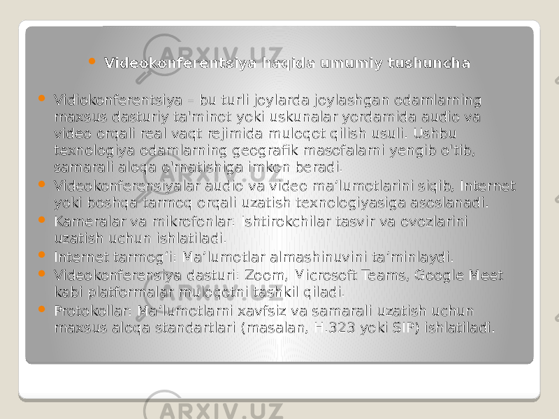  Videokonferentsiya haqida umumiy tushuncha  Vidiokonferentsiya – bu turli joylarda joylashgan odamlarning maxsus dasturiy ta&#39;minot yoki uskunalar yordamida audio va video orqali real vaqt rejimida muloqot qilish usuli. Ushbu texnologiya odamlarning geografik masofalarni yengib o&#39;tib, samarali aloqa o&#39;rnatishiga imkon beradi.  Videokonferensiyalar audio va video ma’lumotlarini siqib, Internet yoki boshqa tarmoq orqali uzatish texnologiyasiga asoslanadi.  Kameralar va mikrofonlar: Ishtirokchilar tasvir va ovozlarini uzatish uchun ishlatiladi.  Internet tarmog‘i: Ma’lumotlar almashinuvini ta’minlaydi.  Videokonferensiya dasturi: Zoom, Microsoft Teams, Google Meet kabi platformalar muloqotni tashkil qiladi.  Protokollar: Ma’lumotlarni xavfsiz va samarali uzatish uchun maxsus aloqa standartlari (masalan, H.323 yoki SIP) ishlatiladi. 