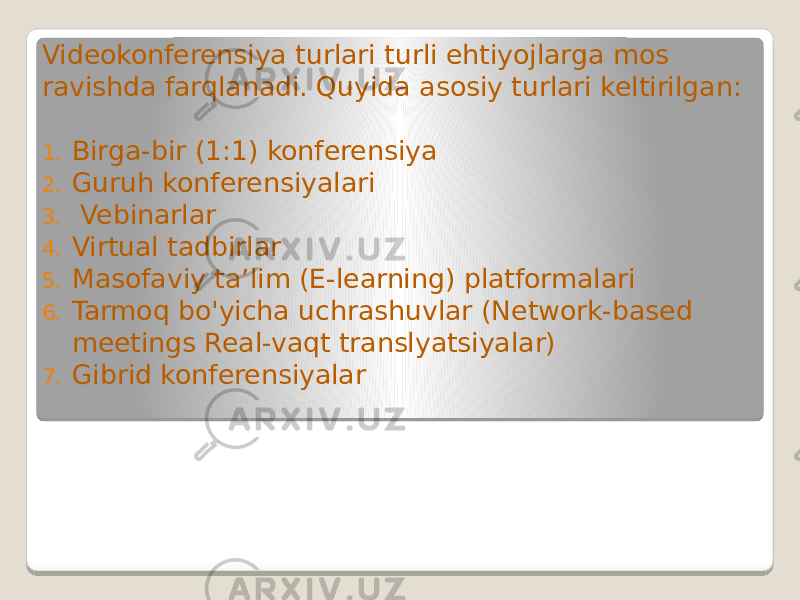 Videokonferensiya turlari turli ehtiyojlarga mos ravishda farqlanadi. Quyida asosiy turlari keltirilgan: 1. Birga-bir (1:1) konferensiya 2. Guruh konferensiyalari 3. Vebinarlar 4. Virtual tadbirlar 5. Masofaviy ta’lim (E-learning) platformalari 6. Tarmoq bo&#39;yicha uchrashuvlar (Network-based meetings Real-vaqt translyatsiyalar) 7. Gibrid konferensiyalar 