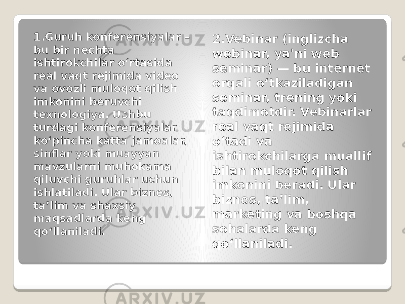 1.Guruh konferensiyalar – bu bir nechta ishtirokchilar o‘rtasida real vaqt rejimida video va ovozli muloqot qilish imkonini beruvchi texnologiya. Ushbu turdagi konferensiyalar ko‘pincha katta jamoalar, sinflar yoki muayyan mavzularni muhokama qiluvchi guruhlar uchun ishlatiladi. Ular biznes, ta’lim va shaxsiy maqsadlarda keng qo‘llaniladi. 2.Vebinar (inglizcha webinar, ya&#39;ni web seminar) — bu internet orqali o‘tkaziladigan seminar, trening yoki taqdimotdir. Vebinarlar real vaqt rejimida o‘tadi va ishtirokchilarga muallif bilan muloqot qilish imkonini beradi. Ular biznes, ta’lim, marketing va boshqa sohalarda keng qo‘llaniladi . 