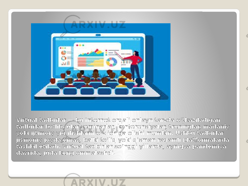 Virtual tadbirlar — bu internet orqali onlayn tarzda o‘tkaziladigan tadbirlar bo‘lib, ular seminarlar, konferensiyalar, treninglar, madaniy yoki ijtimoiy yig‘ilishlarni o‘z ichiga olishi mumkin. Ushbu tadbirlar jismoniy joyda emas, balki to‘liq yoki qisman raqamli platformalarda tashkil etiladi. Virtual tadbirlar so‘nggi yillarda, ayniqsa pandemiya davrida, juda keng ommalashdi. 