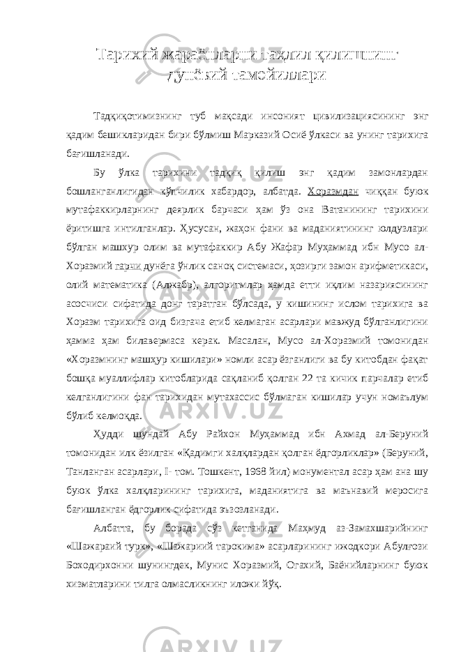 Т арихий жараёнларни таҳлил қилишнинг дунёвий тамойиллари Тадқиқотимизнинг туб мақсади инсоният цивилизациясининг энг қадим бешикларидан бири бўлмиш Марказий Осиё ўлкаси ва унинг тарихига бағишланади . Бу ўлка тарихини тадқиқ қилиш энг қадим замонлардан бошланганлигидан кўпчилик хабардор, албатда. Хоразмдан чиққан буюк мутафаккирларнинг деярлик барчаси ҳам ўз она Ватанининг тарихини ёритишга интилганлар. Ҳусусан, жаҳон фани ва маданиятининг юлдузлари бўлган машхур олим ва мутафаккир Абу Жафар Муҳаммад ибн Мусо ал- Хоразмий гарчи дунёга ўнлик саноқ системаси, ҳозирги замон арифметикаси, олий математика (Алжабр), алгоритмлар ҳамда етти иқлим назариясининг асосчиси сифатида донг таратган бўлсада, у кишининг ислом тарихига ва Хоразм тарихига оид бизгача етиб келмаган асарлари мавжуд бўлганлигини ҳамма ҳам билавермаса керак. Масалан, Мусо ал-Хоразмий томонидан «Хоразмнинг машҳур кишилари» номли асар ёзганлиги ва бу китобдан фақат бошқа муаллифлар китобларида сақланиб қолган 22 та кичик парчалар етиб келганлигини фан тарихидан мутахассис бўлмаган кишилар учун номаълум бўлиб келмоқда. Ҳудди шундай Абу Райхон Муҳаммад ибн Ахмад ал-Беруний томонидан илк ёзилган «Қадимги халқлардан қолган ёдгорликлар» (Беруний, Танланган асарлари, I - том. Тошкент, 1968 йил) монументал асар ҳам ана шу буюк ўлка халқларининг тарихига, маданиятига ва маънавий меросига бағишланган ёдгорлик сифатида эъзозланади. Албатта, бу борада сўз кетганида Маҳмуд аз-Замахшарийнинг «Шажараий турк», «Шажариий тарокима» асарларининг ижодкори Абулғози Боходирхонни шунингдек, Мунис Хоразмий, Огахий, Баёнийларнинг буюк хизматларини тилга олмасликнинг иложи йўқ. 