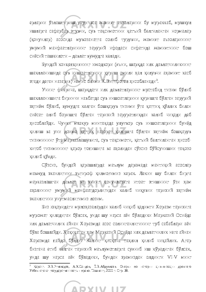 ерларни ўзлаштириш учун эса жамият аъзоларини бу мураккаб, мушкул ишларга сафарбар этувчи, сув тақсимотини қатъий белгиланган нормалар (қонунлар) асосида мувозанатга солиб турувчи, жамият аъзоларининг умумий манфаатларининг зарурий ифодаси сифатида жамиятнинг бош сиёсий ташкилоти – давлат вужудга келади. Бундай концепциянинг ижодкори (яъни, шарқда илк давлатчиликнинг шаклланишида сув иншоатларини қуриш омили ҳал қилувчи аҳамият касб этади деган назария) немис олими К.Виттфотел ҳисобланади 3 . Унинг фикрича, шарқдаги илк давлатларнинг мустабид тизим бўлиб шаклланишига биринчи навбатда сув иншоатларини қуришга бўлган зарурий эҳтиёж бўлиб, вужудга келган бошқарув тизими ўта қаттиқ қўллик билан сиёсат олиб боришга бўлган тарихий заруратликдан келиб чиқади деб ҳисоблайди. Чунки мазкур минтақада улуғвор сув иншоатларини бунёд қилиш ва уни доимо қаттиқ назорат қилишга бўлган эҳтиёж бошқарув тизимининг ўта марказлашувига, сув тақсимоти, қатъий белгиланган ҳисоб- китоб тизимининг қарор топишига ва аҳолидан сўзсиз бўйсунишни тақозо қилиб қўяди. Сўзсиз, бундай қарашларда маълум даражада мантиқий асослар мавжуд эканлигини эътироф қилмоғимиз керак. Лекин шу билан бирга марказлашган давлат ва унинг қонунларига итоат этишнинг ўзи ҳам аҳолининг умумий манфаатдорлигидан келиб чиқувчи тарихий эҳтиёж эканлигини унутмаслигимиз лозим. Биз юқоридаги мулоҳазалардан келиб чиқиб қадимги Хоразм тарихига мурожат қиладиган бўлсак, унда шу нарса аён бўладики Марказий Осиёда илк давлатчилик айнан Хоразмда асос солинганлигининг туб сабаблари аён бўла бошлайди. Ҳақиқатан ҳам Марказий Осиёда илк давлатчилик нега айнан Хоразмда пайдо бўлди? Келинг қисқача таҳлил қилиб чиқайлик. Агар бизгача етиб келган тарихий маълумотларга суяниб иш кўрадиган бўлсак, унда шу нарса аён бўладики, бундан эрамиздан олдинги VI - V минг 3 Қаранг. Э.В.Ртвеладзе, А.Х.Саидов, Ё.В.Абдуллаев. Очерки по истории цивилизации древнего Узбекистана: государственность и право. Ташкент, 2000 г. Стр. 38. 