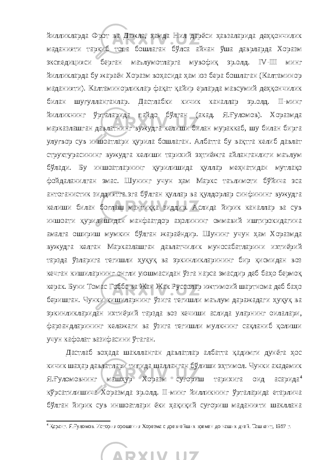 йилликларда Фрот ва Дажла, ҳамда Нил дарёси ҳавзаларида деҳқончилик маданияти таркиб топа бошлаган бўлса айнан ўша даврларда Хоразм экспедицияси берган маълумотларга мувофиқ эр.олд. IV - III минг йилликларда бу жараён Хоразм воҳасида ҳам юз бера бошлаган (Калтаминор маданияти). Калтаминорликлар фақат қайир ерларда мавсумий деҳқончилик билан шуғулланганлар. Дастлабки кичик каналлар эр.олд. II -минг йилликнинг ўрталарида пайдо бўлган (акад. Я.Ғуломов). Хоразмда марказлашган давлатнинг вужудга келиши билан мураккаб, шу билан бирга улуғвор сув иншоатлари қурила бошлаган. Албатта бу вақтга келиб давлат структурасининг вужудга келиши тарихий эҳтиёжга айланганлиги маълум бўлади. Бу иншоатларнинг қурилишида қуллар меҳнатидан мутлақо фойдаланилган эмас. Шунинг учун ҳам Маркс таълимоти бўйича эса антоганистик зиддиятга эга бўлган қуллар ва қулдорлар синфининг вужудга келиши билан боғлаш мантиққа зиддир. Аслида йирик каналлар ва сув иншоати қурилишидан манфаатдор аҳолининг оммавий иштирокидагина амалга ошириш мумкин бўлган жараёндир. Шунинг учун ҳам Хоразмда вужудга келган Марказлашган давлатчилик муносабатларини ихтиёрий тарзда ўзларига тегишли ҳуқуқ ва эркинликларининг бир қисмидан воз кечган кишиларнинг онгли уюшмасидан ўзга нарса эмасдир деб баҳо бермоқ керак. Буни Томас Гоббс ва Жан Жак Руссолар ижтимоий шартнома деб баҳо беришган. Чунки кишиларнинг ўзига тегишли маълум даражадаги ҳуқуқ ва эркинликларидан ихтиёрий тарзда воз кечиши аслида уларнинг оилалари, фарзандларининг келажаги ва ўзига тегишли мулкнинг сақланиб қолиши учун кафолат вазифасини ўтаган. Дастлаб воҳада шаклланган давлатлар албатта қадимги дунёга ҳос кичик шаҳар давлатлари типида шалланган бўлиши эҳтимол. Чунки академик Я.Ғуломовнинг машҳур Хоразм суғориш тарихига оид асарида 4 кўрсатилишича Хоразмда эр.олд. II -минг йилликнинг ўрталарида етарлича бўлган йирик сув иншоатлари ёки ҳақиқий суғориш маданияти шакллана 4 Қаранг. Я.Ғуломов. История орошения Хорезма с древнейших времен до наших дней. Ташкент, 1957 г. 