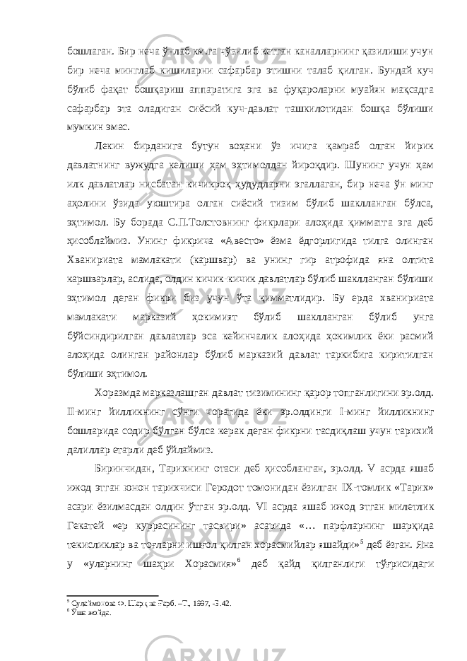 бошлаган. Бир неча ўнлаб км.га чўзилиб кетган каналларнинг қазилиши учун бир неча минглаб кишиларни сафарбар этишни талаб қилган. Бундай куч бўлиб фақат бошқариш аппаратига эга ва фуқароларни муайян мақсадга сафарбар эта оладиган сиёсий куч-давлат ташкилотидан бошқа бўлиши мумкин эмас. Лекин бирданига бутун воҳани ўз ичига қамраб олган йирик давлатнинг вужудга келиши ҳам эҳтимолдан йироқдир. Шунинг учун ҳам илк давлатлар нисбатан кичикроқ ҳудудларни эгаллаган, бир неча ўн минг аҳолини ўзида уюштира олган сиёсий тизим бўлиб шаклланган бўлса, эҳтимол. Бу борада С.П.Толстовнинг фикрлари алоҳида қимматга эга деб ҳисоблаймиз. Унинг фикрича «Авесто» ёзма ёдгорлигида тилга олинган Хванириата мамлакати (каршвар) ва унинг гир атрофида яна олтита каршварлар, аслида, олдин кичик-кичик давлатлар бўлиб шаклланган бўлиши эҳтимол деган фикри биз учун ўта қимматлидир. Бу ерда хванириата мамлакати марказий ҳокимият бўлиб шаклланган бўлиб унга бўйсиндирилган давлатлар эса кейинчалик алоҳида ҳокимлик ёки расмий алоҳида олинган районлар бўлиб марказий давлат таркибига киритилган бўлиши эҳтимол. Хоразмда марказлашган давлат тизимининг қарор топганлигини эр.олд. II -минг йилликнинг сўнги чорагида ёки эр.олдинги I -минг йилликнинг бошларида содир бўлган бўлса керак деган фикрни тасдиқлаш учун тарихий далиллар етарли деб ўйлаймиз. Биринчидан, Тарихнинг отаси деб ҳисобланган, эр.олд. V асрда яшаб ижод этган юнон тарихчиси Геродот томонидан ёзилган IX -томлик «Тарих» асари ёзилмасдан олдин ўтган эр.олд. VI асрда яшаб ижод этган милетлик Гекатей «ер куррасининг тасвири» асарида «… парфларнинг шарқида текисликлар ва тоғларни ишғол қилган хорасмийлар яшайди» 5 деб ёзган. Яна у «уларнинг шаҳри Хорасмия» 6 деб қайд қилганлиги тўғрисидаги 5 Сулаймонова Ф. Шарқ ва Ғарб. –Т., 1997, -Б.42. 6 Ўша жойда. 