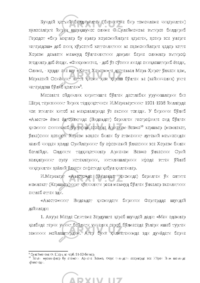 Бундай қатъий билдирилган (бизнингча бир томонлама чиқарилган) хулосаларга йирик шарқшунос олима Ф.Сулаймонова эътироз билдириб Геродот «бир вақтлар бу ерлар хорасмийларга қараган, ҳозир эса уларга чегарадош» деб аниқ кўрсатиб кетганлигини ва аҳамонийларга қадар катта Хоразм давлати мавжуд бўлганлигини деярли барча олимлар эътироф этадилар деб ёзади. «Фикримизча, - деб ўз сўзини янада аниқлаштириб ёзади, Олима, - ҳудди ана шу «Катта Хоразм»га даставвал Марв-Ҳирот ўлкаси ҳам, Марказий Осиёнинг катта қисми ҳам қараш бўлган ва (кейинчалик) унга чегарадош бўлиб қолган» 9 . Масалага ойдинлик киритишга бўлган дастлабки урунишларни биз Шарқ тарихининг йирик тадқиқотчиси И.Марквартнинг 1901-1938 йилларда чоп этилган китоб ва мақолаларида ўз аксини топади. У биринчи бўлиб «Авесто» ёзма ёдгорлигида (Видевдат) берилган географияга оид бўлган қисмини синчиклаб ўрганиш асосида Арианем-Ваэжо 10 каршвар (мамлакат, ўлка)сини ҳозирги Хоразм воҳаси билан бу атаманинг луғавий маъносидан келиб чиққан ҳолда Орийларнинг бу афсонавий ўлкасини эса Хоразм билан боғлайди. Олдинги тадқиқотчилар Арианам Ваэжо ўлкасини Орий халқларнинг орзу истакларини, интилишларини ифода этган ўйлаб чиқарилган ҳаёлий ўлкаси сифатида қабул қилганлар. И.Маркварт «Авесто»да (Видевдат қисмида) берилган ўн олтита мамлакат (Каршвар)нинг кўпчилиги реал мавжуд бўлган ўлкалар эканлигини англаб етган эди. «Авесто»нинг Видевдат қисмидаги биринчи Фаргардда шундай дейилади: 1. Ахура Мазда Спитама Зардушга қараб шундай деди: «Мен одамлар қалбида гарчи унинг бойлиги унчалик сероб бўлмасада ўзлари яшаб турган заминни жойлаштирдим. Агар буни қилмаганимда эди дунёдаги барча 9 Сулаймонова Ф. Шарқ ва ғарб. 61-62-бетлар. 10 Баъзи муаллифлар бу атамани Ариана Ваэжо, Форс тилидаги асарларда эса Ийрон Виж шаклида қўлланади. 