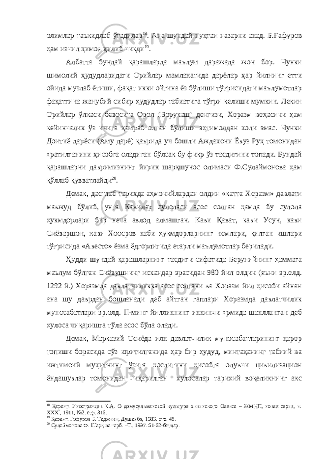 олимлар таъкидлаб ўтадилар 18 . Ана шундай нуқтаи назарни акад. Б.Ғафуров ҳам изчил ҳимоя қилиб чиқди 19 . Албатта бундай қарашларда маълум даражада жон бор. Чунки шимолий ҳудудларидаги Орийлар мамлакатида дарёлар ҳар йилнинг етти ойида музлаб ётиши, фақат икки ойгина ёз бўлиши тўғрисидаги маълумотлар фақатгина жанубий сибир ҳудудлар табиатига тўғри келиши мумкин. Лекин Орийлар ўлкаси бевосита Орол (Ворукаш) денгизи, Хоразм воҳасини ҳам кейинчалик ўз ичига қамраб олган бўлиши эҳтимолдан холи эмас. Чунки Доитиё дарёси (Аму дарё) қаърида уч бошли Аждахони Ёвуз Руҳ томонидан яратилганини ҳисобга оладиган бўлсак бу фикр ўз тасдиғини топади. Бундай қарашларни давримизнинг йирик шарқшунос олимаси Ф.Сулаймонова ҳам қўллаб қувватлайди 20 . Демак, дастлаб тарихда аҳмонийлардан олдин «катта Хоразм» давлати мавжуд бўлиб, унга Кавилар сулоласи асос солган ҳамда бу сулола ҳукмдорлари бир неча авлод алмашган. Кави Қават, кави Усун, кави Сиёваршон, кави Хоосров каби ҳукмдорларнинг номлари, қилган ишлари тўғрисида «Авесто» ёзма ёдгорлигида етарли маълумотлар берилади. Ҳудди шундай қарашларнинг тасдиғи сифатида Берунийнинг ҳаммага маълум бўлган Сиёвушнинг искандар эрасидан 980 йил олдин (яъни эр.олд. 1292 й.) Хоразмда давлатчиликка асос солгани ва Хоразм йил ҳисоби айнан ана шу даврдан бошланади деб айтган гаплари Хоразмда давлатчилик муносабатлари эр.олд. II -минг йилликнинг иккинчи ярмида шаклланган деб хулоса чиқаришга тўла асос бўла олади. Демак, Марказий Осиёда илк давлатчилик муносабатларининг қарор топиши борасида сўз юритилганида ҳар бир ҳудуд, минтақанинг табиий ва ижтимоий муҳитнинг ўзига хослигини ҳисобга олувчи цивилизацион ёндашувлар томонидан чиқарилган хулосалар тарихий воқеликнинг акс 18 Қаранг. Иностранцев К.А. О домусульманской культуре хивинского Оазиса – ЖМНП, новая серия, ч. XXXI , 1911, №2. стр. 316. 19 Қаранг. Ғофуров Б. Таджики, Душанбе, 1989. стр. 46. 20 Сулаймонова Ф. Шарқ ва ғарб. –Т., 1997. 61-62-бетлар. 