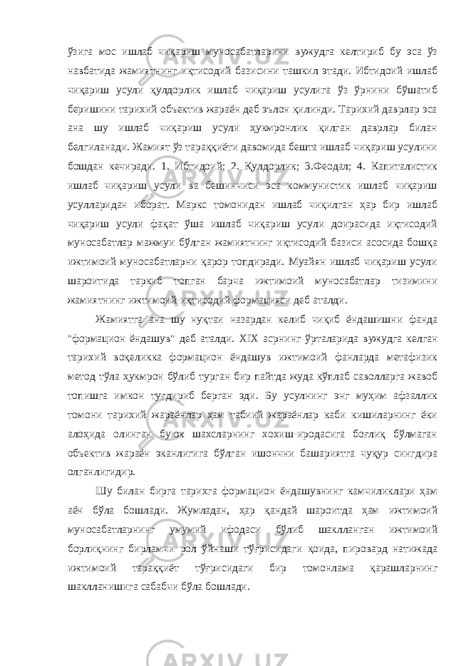 ўзига мос ишлаб чиқариш муносабатларини вужудга келтириб бу эса ўз навбатида жамиятнинг иқтисодий базисини ташкил этади. Ибтидоий ишлаб чиқариш усули қулдорлик ишлаб чиқариш усулига ўз ўрнини бўшатиб беришини тарихий объектив жараён деб эълон қилинди. Тарихий даврлар эса ана шу ишлаб чиқариш усули ҳукмронлик қилган даврлар билан белгиланади. Жамият ўз тараққиёти давомида бешта ишлаб чиқариш усулини бошдан кечиради. 1. Ибтидоий; 2. Қулдорлик; 3.Феодал; 4. Капиталистик ишлаб чиқариш усули ва бешинчиси эса коммунистик ишлаб чиқариш усулларидан иборат. Маркс томонидан ишлаб чиқилган ҳар бир ишлаб чиқариш усули фақат ўша ишлаб чиқариш усули доирасида иқтисодий муносабатлар мажмуи бўлган жамиятнинг иқтисодий базиси асосида бошқа ижтимоий муносабатларни қарор топдиради. Муайян ишлаб чиқариш усули шароитида таркиб топган барча ижтимоий муносабатлар тизимини жамиятнинг ижтимоий-иқтисодий формацияси деб аталди. Жамиятга ана шу нуқтаи назардан келиб чиқиб ёндашишни фанда &#34;формацион ёндашув&#34; деб аталди. XIX асрнинг ўрталарида вужудга келган тарихий воқеликка формацион ёндашув ижтимоий фанларда метафизик метод тўла ҳукмрон бўлиб турган бир пайтда жуда кўплаб саволларга жавоб топишга имкон туғдириб берган эди. Бу усулнинг энг муҳим афзаллик томони тарихий жараёнлар ҳам табиий жараёнлар каби кишиларнинг ёки алоҳида олинган буюк шахсларнинг хохиш-иродасига боғлиқ бўлмаган объектив жараён эканлигига бўлган ишончни башариятга чуқур сингдира олганлигидир. Шу билан бирга тарихга формацион ёндашувнинг камчиликлари ҳам аён бўла бошлади. Жумладан, ҳар қандай шароитда ҳам ижтимоий муносабатларнинг умумий ифодаси бўлиб шаклланган ижтимоий борлиқнинг бирламчи рол ўйнаши тўғрисидаги қоида, пировард натижада ижтимоий тараққиёт тўғрисидаги бир томонлама қарашларнинг шаклланишига сабабчи бўла бошлади. 