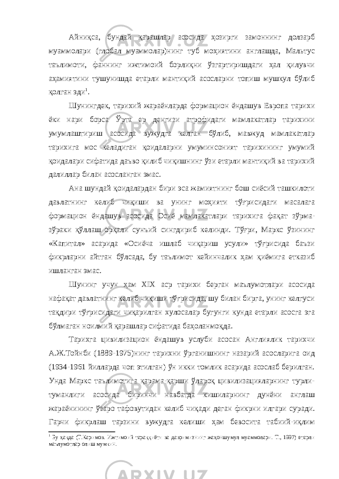 Айниқса, бундай қарашлар асосида ҳозирги замоннинг долзарб муаммолари (глобал муаммолар)нинг туб моҳиятини англашда, Мальтус таълимоти, фаннинг ижтимоий борлиқни ўзгартиришдаги ҳал қилувчи аҳамиятини тушунишда етарли мантиқий асосларни топиш мушкул бўлиб қолган эди 1 . Шунингдек, тарихий жараёнларда формацион ёндашув Европа тарихи ёки нари борса Ўрта ер денгизи атрофидаги мамлакатлар тарихини умумлаштириш асосида вужудга келган бўлиб, мавжуд мамлакатлар тарихига мос келадиган қоидаларни умуминсоният тарихининг умумий қоидалари сифатида даъво қилиб чиқишнинг ўзи етарли мантиқий ва тарихий далиллар билан асосланган эмас. Ана шундай қоидалардан бири эса жамиятнинг бош сиёсий ташкилоти давлатнинг келиб чиқиши ва унинг моҳияти тўғрисидаги масалага формацион ёндашув асосида Осиё мамлакатлари тарихига фақат зўрма- зўраки қўллаш орқали сунъий сингдириб келинди. Тўғри, Маркс ўзининг «Капитал» асарида «Осиёча ишлаб чиқариш усули» тўғрисида баъзи фикрларни айтган бўлсада, бу таълимот кейинчалик ҳам қиёмига етказиб ишланган эмас. Шунинг учун ҳам XIX аср тарихи берган маълумотлари асосида нафақат давлатнинг келиб чиқиши тўғрисида, шу билан бирга, унинг келгуси тақдири тўғрисидаги чиқарилган хулосалар бугунги кунда етарли асосга эга бўлмаган ноилмий қарашлар сифатида баҳоланмоқда. Тарихга цивилизацион ёндашув услуби асосан Англиялик тарихчи А.Ж.Тойнби (1889-1975)нинг тарихни ўрганишнинг назарий асосларига оид (1934-1961 йилларда чоп этилган) ўн икки томлик асарида асослаб берилган. Унда Маркс таълимотига қарама-қарши ўлароқ цивилизацияларнинг турли- туманлиги асосида биринчи навбатда кишиларнинг дунёни англаш жараёнининг ўзаро тафовутидан келиб чиқади деган фикрни илгари суради. Гарчи фикрлаш тарзини вужудга келиши ҳам бевосита табиий-иқлим 1 Бу ҳақда (Т.Каримов. Ижтимоий тараққиёти ва давримизнинг жаҳоншумул муаммолари. Т., 1997) етарли маълумотлар олиш мумкин. 