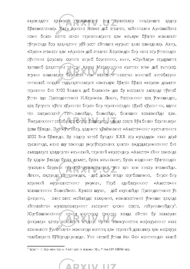 европадаги ҳукмрон қарашларга зид хулосалар чиқаришга қодир бўлолмаганлар. Улар Ариана Ваэжо деб аталган, кейинчалик Ариошайона номи билан хатто юнон тарихчиларига ҳам маълум бўлган мамлакат тўғрисида бор ҳақиқатни рўй-рост айтишга журъат қила олмадилар. Ахир, «Эрон» атамаси ҳам «Арион» деб аталган Хоразмдан бир неча аср ўтганидан сўнггина форслар юртига кириб борганини, яъни, «Орийлар» зардуштга эргашиб фақатгина тангри Ахура Мазданигина яратган эгам деб эътироф этувчи кишиларга берилган ном эканлиги нахотки минглаб китобларни титкилаб чиққан тадқиқотчиларга номаълум бўлган бўлса «хоразм давлати тарихини биз 2700 йиллик деб биламиз» дея бу масалага алоҳида тўхтаб ўтган эди Президентимиз И.Каримов. Лекин, Россиянинг ҳоҳ ўтмишидан, ҳоҳ бугунги кўзга кўринган бирон-бир тарихчисидан сўраб кўринг-чи, шуни тан олармикан? Тан олмайди, билмайди, билишни хохламайди ҳам. Ўжарликнинг сабаби эса битта: бошарати, илмда соҳта йўл билан борганлари фош бўлади. Энг мўътабар, қадимги қўлёзмамиз «Авесто»нинг яратилганига 3000 йил бўляпди. Бу нодир китоб бундан XXX аср муқаддам икки дарё оралиғида, мана шу заминда умргўзаронлик қилган аждодларимизнинг биз авлодларга қолдирган маънавий, тарихий меросидир. «Авесто» айни замонда бу қадим ўлкада буюк давлат, буюк маънавият, буюк маданият бўлганидан гувоҳлик берувчи тарихий ҳужжатдирки, уни ҳеч ким инкор этолмайди. Лекин, юқорида айтганимдек, - деб давом этади юртбошимиз, - бирон-бир хорижий журналистнинг умуман, Ғарб адибларининг «Авесто»ни эслашганини билмайман. Хулоса шуки, - деб якунлайди Президентимиз ўз фикрини, - олис-олис жойларда халқимиз, мамлакатимиз ўтмиши ҳақида айтилаётган мулоҳазаларнинг аксарият қисми соҳта, ғайриилмийдир 2 . Юртбошимизнинг изчил мантиққа суянган холда айтган бу залворли фикрлари қатор асосларга эгадир. Чунки коммунистик мафкуранинг якка хокимлиги ўрнатилган жамиятда мантиқ ҳам тарихий далиллар ҳам мафкура талабларига бўйсундирилади. Уни четлаб ўтиш ёки Фан мантиғидан келиб 2 Қаранг: И.Каримов тарихий хотирасиз келажак йўқ. 7 том 137-138 бетлар. 