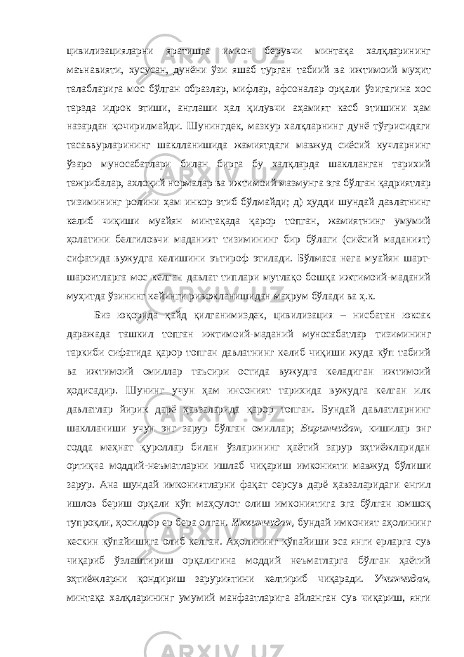 цивилизацияларни яратишга имкон берувчи минтақа халқларининг маънавияти, хусусан, дунёни ўзи яшаб турган табиий ва ижтимоий муҳит талабларига мос бўлган образлар, мифлар, афсоналар орқали ўзигагина хос тарзда идрок этиши, англаши ҳал қилувчи аҳамият касб этишини ҳам назардан қочирилмайди. Шунингдек, мазкур халқларнинг дунё тўғрисидаги тасаввурларининг шаклланишида жамиятдаги мавжуд сиёсий кучларнинг ўзаро муносабатлари билан бирга бу халқларда шаклланган тарихий тажрибалар, ахлоқий нормалар ва ижтимоий мазмунга эга бўлган қадриятлар тизимининг ролини ҳам инкор этиб бўлмайди; д) ҳудди шундай давлатнинг келиб чиқиши муайян минтақада қарор топган, жамиятнинг умумий ҳолатини белгиловчи маданият тизимининг бир бўлаги (сиёсий маданият) сифатида вужудга келишини эътироф этилади. Бўлмаса нега муайян шарт- шароитларга мос келган давлат типлари мутлақо бошқа ижтимоий-маданий муҳитда ўзининг кейинги ривожланишидан маҳрум бўлади ва ҳ.к. Биз юқорида қайд қилганимиздек, цивилизация – нисбатан юксак даражада ташкил топган ижтимоий-маданий муносабатлар тизимининг таркиби сифатида қарор топган давлатнинг келиб чиқиши жуда кўп табиий ва ижтимоий омиллар таъсири остида вужудга келадиган ижтимоий ҳодисадир. Шунинг учун ҳам инсоният тарихида вужудга келган илк давлатлар йирик дарё ҳавзаларида қарор топган. Бундай давлатларнинг шаклланиши учун энг зарур бўлган омиллар; Биринчидан, кишилар энг содда меҳнат қуроллар билан ўзларининг ҳаётий зарур эҳтиёжларидан ортиқча моддий-неъматларни ишлаб чиқариш имконияти мавжуд бўлиши зарур. Ана шундай имкониятларни фақат серсув дарё ҳавзаларидаги енгил ишлов бериш орқали кўп маҳсулот олиш имкониятига эга бўлган юмшоқ тупроқли, ҳосилдор ер бера олган. Иккинчидан, бундай имконият аҳолининг кескин кўпайишига олиб келган. Аҳолининг кўпайиши эса янги ерларга сув чиқариб ўзлаштириш орқалигина моддий неъматларга бўлган ҳаётий эҳтиёжларни қондириш заруриятини келтириб чиқаради. Учинчидан, минтақа халқларининг умумий манфаатларига айланган сув чиқариш, янги 