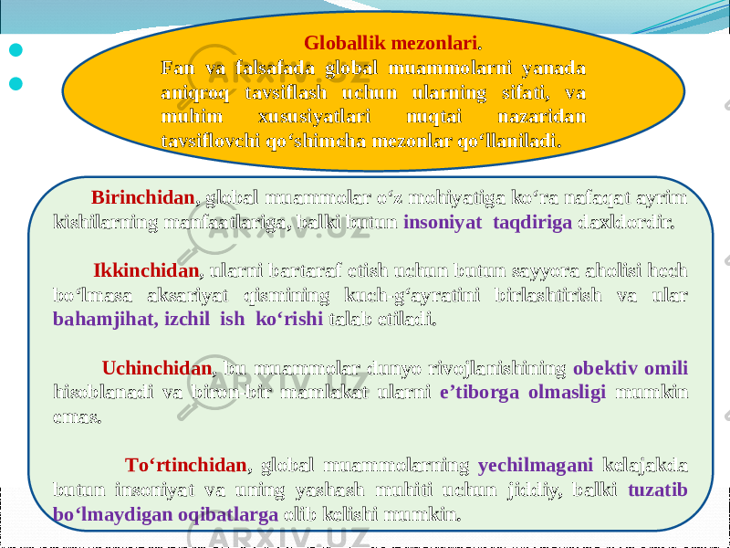              Birinchidan , global muammolar о‘z mohiyatiga kо‘ra nafaqat ayrim kishilarning manfaatlariga, balki butun insoniyat taqdiriga daxldordir. Ikkinchidan , ularni bartaraf etish uchun butun sayyora aholisi hech bо‘lmasa aksariyat qismining kuch-g‘ayratini birlashtirish va ular bahamjihat, izchil ish kо‘rishi talab etiladi.     Uchinchidan , bu muammolar dunyo rivojlanishining obektiv omili hisoblanadi va biron-bir mamlakat ularni e’tiborga olmasligi mumkin emas.     Tо‘rtinchidan , global muammolarning yechilmagani kelajakda butun insoniyat va uning yashash muhiti uchun jiddiy, balki tuzatib bо‘lmaydigan oqibatlarga olib kelishi mumkin. Globallik mezonlari . Fan va falsafada global muammolarni yanada aniqroq tavsiflash uchun ularning sifati, va muhim xususiyatlari nuqtai nazaridan tavsiflovchi qо‘shimcha mezonlar qо‘llaniladi. 