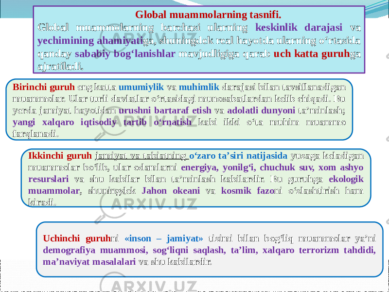       Birinchi guruh eng katta umumiylik va muhimlik darajasi bilan tavsiflanadigan muammolar. Ular turli davlatlar о‘rtasidagi munosabatlardan kelib chiqadi. Bu yerda jamiyat hayotidan urushni bartaraf etish va adolatli dunyoni ta’minlash; yangi xalqaro iqtisodiy tartib о‘rnatish kabi ikki о‘ta muhim muammo farqlanadi. Ikkinchi guruh jamiyat va tabiatning о‘zaro ta’siri natijasida yuzaga keladigan muammolar bо‘lib, ular odamlarni energiya, yonilg‘i, chuchuk suv, xom ashyo resurslari va shu kabilar bilan ta’minlash kabilardir. Bu guruhga ekologik muammolar , shuningdek Jahon okeani va kosmik fazo ni о‘zlashtirish ham kiradi. Global muammolarning tasnifi. Global muammolarning barchasi ularning keskinlik darajasi va yechimining ahamiyati ga, shuningdek real hayotda ularning о‘rtasida qanday sababiy bog‘lanishlar mavjudligiga qarab uch katta guruh ga ajratiladi. Uchinchi guruh ni «inson – jamiyat» tizimi bilan bog‘liq muammolar ya’ni demografiya muammosi, sog‘liqni saqlash, ta’lim, xalqaro terrorizm tahdidi, ma’naviyat masalalari va shu kabilardir. 