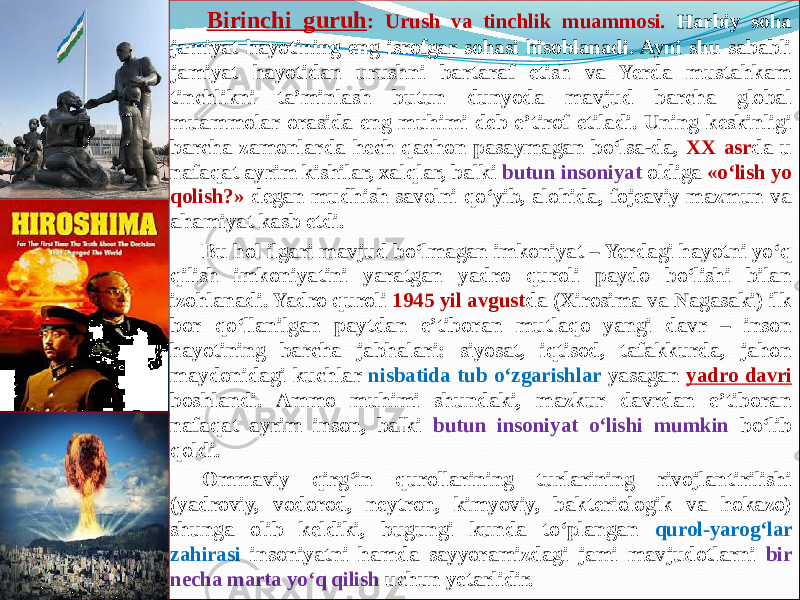        Birinchi guruh : Urush va tinchlik muammosi. Harbiy soha jamiyat hayotining eng isrofgar sohasi hisoblanadi. Ayni shu sababli jamiyat hayotidan urushni bartaraf etish va Yerda mustahkam tinchlikni ta’minlash butun dunyoda mavjud barcha global muammolar orasida eng muhimi deb e’tirof etiladi. Uning keskinligi barcha zamonlarda hech qachon pasaymagan bо‘lsa-da, XX asr da u nafaqat ayrim kishilar, xalqlar, balki butun insoniyat oldiga «о‘lish yo qolish?» degan mudhish savolni qо‘yib, alohida, fojeaviy mazmun va ahamiyat kasb etdi.        Bu hol ilgari mavjud bо‘lmagan imkoniyat – Yerdagi hayotni yо‘q qilish imkoniyatini yaratgan yadro quroli paydo bо‘lishi bilan izohlanadi. Yadro quroli 1945 yil avgust da (Xirosima va Nagasaki) ilk bor qо‘llanilgan paytdan e’tiboran mutlaqo yangi davr – inson hayotining barcha jabhalari: siyosat, iqtisod, tafakkurda, jahon maydonidagi kuchlar nisbatida tub о‘zgarishlar yasagan yadro davri boshlandi. Ammo muhimi shundaki, mazkur davrdan e’tiboran nafaqat ayrim inson, balki butun insoniyat о‘lishi mumkin bо‘lib qoldi.  Ommaviy qirg‘in qurollarining turlarining rivojlantirilishi (yadroviy, vodorod, neytron, kimyoviy, bakteriologik va hokazo) shunga olib keldiki, bugungi kunda to‘plangan qurol-yarog‘lar zahirasi insoniyatni hamda sayyoramizdagi jami mavjudotlarni bir necha marta yo‘q qilish uchun yetarlidir.       