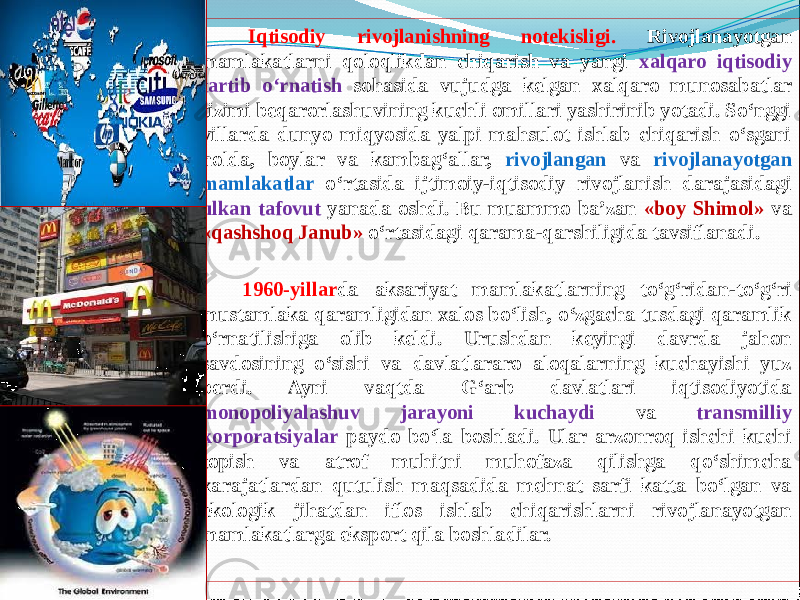         Iqtisodiy rivojlanishning notekisligi. Rivojlanayotgan mamlakatlarni qoloqlikdan chiqarish va yangi xalqaro iqtisodiy tartib о‘rnatish sohasida vujudga kelgan xalqaro munosabatlar tizimi beqarorlashuvining kuchli omillari yashirinib yotadi. Sо‘nggi yillarda dunyo miqyosida yalpi mahsulot ishlab chiqarish о‘sgani holda, boylar va kambag‘allar, rivojlangan va rivojlanayotgan mamlakatlar о‘rtasida ijtimoiy-iqtisodiy rivojlanish darajasidagi ulkan tafovut yanada oshdi. Bu muammo ba’zan «boy Shimol» va «qashshoq Janub» о‘rtasidagi qarama-qarshiligida tavsiflanadi.        1960-yillar da aksariyat mamlakatlarning tо‘g‘ridan-tо‘g‘ri mustamlaka qaramligidan xalos bо‘lish, о‘zgacha tusdagi qaramlik о‘rnatilishiga olib keldi. Urushdan keyingi davrda jahon savdosining о‘sishi va davlatlararo aloqalarning kuchayishi yuz berdi. Ayni vaqtda G‘arb davlatlari iqtisodiyotida monopoliyalashuv jarayoni kuchaydi va transmilliy korporatsiyalar paydo bо‘la boshladi. Ular arzonroq ishchi kuchi topish va atrof muhitni muhofaza qilishga qо‘shimcha xarajatlardan qutulish maqsadida mehnat sarfi katta bо‘lgan va ekologik jihatdan iflos ishlab chiqarishlarni rivojlanayotgan mamlakatlarga eksport qila boshladilar. 