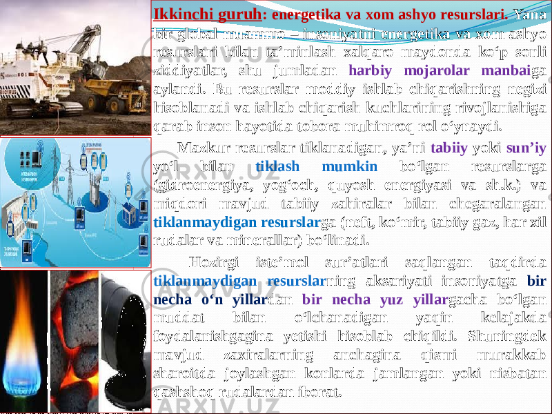  Ikkinchi guruh : energetika va xom ashyo resurslari. Yana bir global muammo – insoniyatni energetika va xom ashyo resurslari bilan ta’minlash xalqaro maydonda kо‘p sonli ziddiyatlar, shu jumladan harbiy mojarolar manbai ga aylandi. Bu resurslar moddiy ishlab chiqarishning negizi hisoblanadi va ishlab chiqarish kuchlarining rivojlanishiga qarab inson hayotida tobora muhimroq rol о‘ynaydi.        Mazkur resurslar tiklanadigan, ya’ni tabiiy yoki sun’iy yо‘l bilan tiklash mumkin bо‘lgan resurslarga (gidroenergiya, yog‘och, quyosh energiyasi va sh.k.) va miqdori mavjud tabiiy zahiralar bilan chegaralangan tiklanmaydigan resurslar ga (neft, kо‘mir, tabiiy gaz, har xil rudalar va minerallar) bо‘linadi.        Hozirgi iste’mol sur’atlari saqlangan taqdirda tiklanmaydigan resurslar ning aksariyati insoniyatga bir necha о‘n yillar dan bir necha yuz yillar gacha bо‘lgan muddat bilan о‘lchanadigan yaqin kelajakda foydalanishgagina yetishi hisoblab chiqildi. Shuningdek mavjud zaxiralarning anchagina qismi murakkab sharoitda joylashgan konlarda jamlangan yoki nisbatan qashshoq rudalardan iborat. 