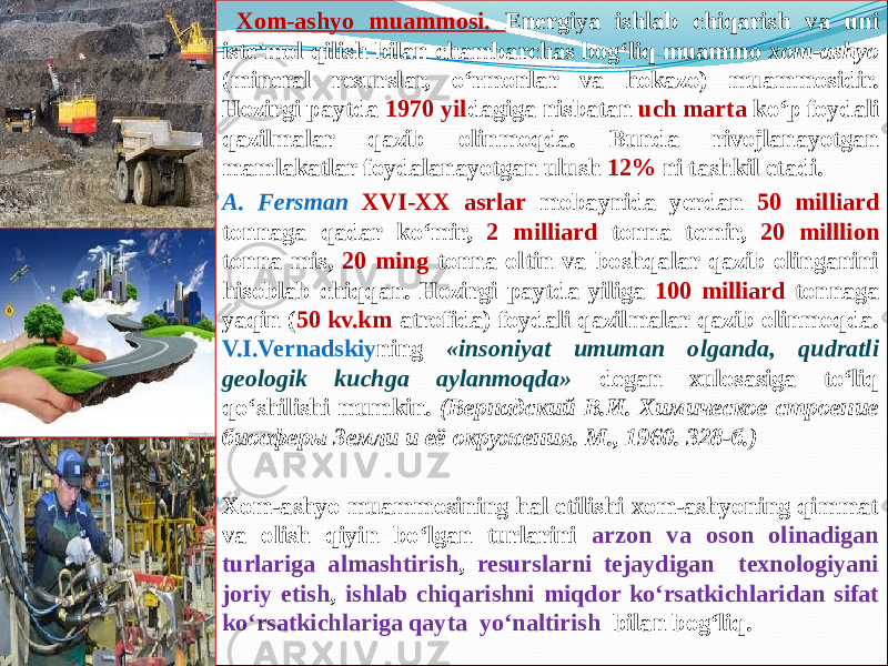  Xom-ashyo muammosi. Energiya ishlab chiqarish va uni iste&#39;mol qilish bilan chambarchas bog‘liq muammo xom-ashyo (mineral resurslar, o‘rmonlar va hokazo) muammosidir. Hozirgi paytda 1970 yil dagiga nisbatan uch marta ko‘p foydali qazilmalar qazib olinmoqda. Bunda rivojlanayotgan mamlakatlar foydalanayotgan ulush 12% ni tashkil etadi.  A. Fersman XVI-XX asrlar mobaynida yerdan 50 milliard tonnaga qadar ko‘mir, 2 milliard tonna temir, 20 milllion tonna mis, 20 ming tonna oltin va boshqalar qazib olinganini hisoblab chiqqan. Hozirgi paytda yiliga 100 milliard tonnaga yaqin ( 50 kv.km atrofida) foydali qazilmalar qazib olinmoqda. V.I.Vernadskiy ning «insoniyat umuman olganda, qudratli geologik kuchga aylanmoqda» degan xulosasiga to‘liq qo‘shilishi mumkin. (Вернадский В.И. Химическое строение биосферы Земли и её окружения. М., 1960. 328-б.)  Xom-ashyo muammosining hal etilishi xom-ashyoning qimmat va olish qiyin bo‘lgan turlarini arzon va oson olinadigan turlariga almashtirish , resurslarni tejaydigan texnologiyani joriy etish , ishlab chiqarishni miqdor ko‘rsatkichlaridan sifat ko‘rsatkichlariga qayta yo‘naltirish bilan bog‘liq. 