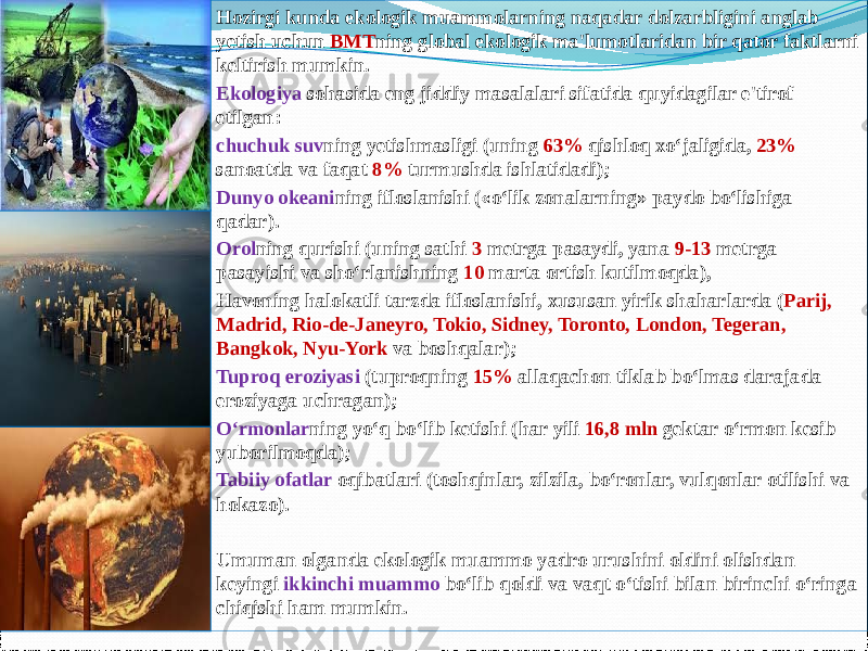  Hozirgi kunda ekologik muammolarning naqadar dolzarbligini anglab yetish uchun BMT ning global ekologik ma&#39;lumotlaridan bir qator faktlarni keltirish mumkin.  Ekologiya sohasida eng jiddiy masalalari sifatida quyidagilar e&#39;tirof etilgan:  chuchuk suv ning yetishmasligi (uning 63% qishloq xo‘jaligida, 23% sanoatda va faqat 8% turmushda ishlatidadi);  Dunyo okeani ning ifloslanishi («o‘lik zonalarning» paydo bo‘lishiga qadar).  Orol ning qurishi (uning sathi 3 metrga pasaydi, yana 9-13 metrga pasayishi va sho‘rlanishning 10 marta ortish kutilmoqda),  Havoning halokatli tarzda ifloslanishi, xususan yirik shaharlarda ( Parij, Madrid, Rio-de-Janeyro, Tokio, Sidney, Toronto, London, Tegeran, Bangkok, Nyu-York va boshqalar);  Tuproq eroziyasi (tuproqning 15% allaqachon tiklab bo‘lmas darajada eroziyaga uchragan);  O‘rmonlar ning yo‘q bo‘lib ketishi (har yili 16,8 mln gektar o‘rmon kesib yuborilmoqda);  Tabiiy ofatlar oqibatlari (toshqinlar, zilzila, bo‘ronlar, vulqonlar otilishi va hokazo).  Umuman olganda ekologik muammo yadro urushini oldini olishdan keyingi ikkinchi muammo bo‘lib qoldi va vaqt o‘tishi bilan birinchi o‘ringa chiqishi ham mumkin. 