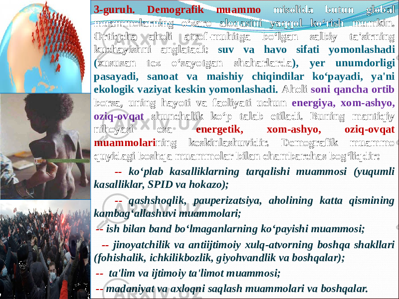  3-guruh. Demografik muammo misolida butun global muammolarning o‘zaro aloqasini yaqqol ko‘rish mumkin. Ortiqcha aholi atrof-muhitga bo‘lgan salbiy ta&#39;sirning kuchayishni anglatadi: suv va havo sifati yomonlashadi ( xususan tez o‘sayotgan shaharlarda ), yer unumdorligi pasayadi, sanoat va maishiy chiqindilar ko‘payadi, ya&#39;ni ekologik vaziyat keskin yomonlashadi. Aholi soni qancha ortib borsa, uning hayoti va faoliyati uchun energiya, xom-ashyo, oziq-ovqat shunchalik ko‘p talab etiladi. Buning mantiqiy nihoyasi esa energetik, xom-ashyo, oziq-ovqat muammolari ning keskinlashuvidir. Demografik muammo quyidagi boshqa muammolar bilan chambarchas bog‘liqdir: -- ko‘plab kasalliklarning tarqalishi muammosi (yuqumli kasalliklar, SPID va hokazo); -- qashshoqlik, pauperizatsiya, aholining katta qismining kambag‘allashuvi muammolari; -- ish bilan band bo‘lmaganlarning ko‘payishi muammosi; -- jinoyatchilik va antiijtimoiy xulq-atvorning boshqa shakllari (fohishalik, ichkilikbozlik, giyohvandlik va boshqalar); -- ta&#39;lim va ijtimoiy ta&#39;limot muammosi; -- madaniyat va axloqni saqlash muammolari va boshqalar. 