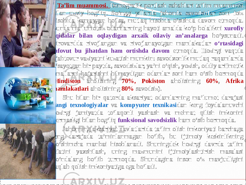         Ta’lim muammosi. Demografik portlash sabablari ta’lim muammosi bilan uzviy bog‘liq. Sо‘nggi yillarda jahonda savodsizlar soni foiz hisobida kamaygan bо‘lsa, mutlaq hisobda о‘sishda davom etmoqda. Bunda ma’lumotsiz odamlarning hayoti amalda kо‘p bolalikni xurofiy aqidalar bilan oqlaydigan arxaik oilaviy an’analarga bо‘ysunadi. Pirovardda rivojlangan va rivojlanayotgan mamlakatlar о‘rtasidagi tafovut bu jihatdan ham ortishda davom etmoqda. Hozirgi vaqtda ajabtovur vaziyatni kuzatish mumkin: savodxonlik mutlaq raqamlarda о‘sayotgan bir paytda, savodsizlar, ya’ni о‘qish, yozish, oddiy arifmetik amallarni bajarishni bilmaydigan odamlar soni ham о‘sib bormoqda ( Hindiston aholisining 70%, Pokiston aholisining 60% , Afrika mamlakatlari aholisining 80% savodsiz).        Shu bilan bir qatorda aksariyat odamlarning ma’lumot darajasi yangi texnologiyalar va kompyuter texnikasi dan keng foydalanuvchi hozirgi jamiyatda tо‘laqonli yashash va mehnat qilish imkonini bermasligi bilan bog‘liq funksional savodsizlik ham о‘sib bormoqda.        Jahonning aksariyat davlatlarida ta’lim olish imkoniyati barchaga teng darajada ta’minlanmagan bо‘lib, bu ijtimoiy keskinlikning qо‘shimcha manbai hisoblanadi. Shuningdek hozirgi davrda ta’lim sifatini yaxshilash, uning mazmunini ijtimoiylashtirish masalasi kо‘ndalang bо‘lib turmoqda. Shundagina inson о‘z mavjudligini saqlab qolish imkoniyatiga ega bо‘ladi. 